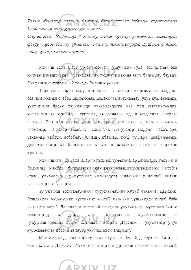 Таянч иборалар: восита, дарслик, босма асосли дафтар, карточкалар (жадваллар: инструктив ургатувчи). Справочник: Моделлар: Тангалар, санок чуплар, ракамлар, геометрик фигуралар; Асбоблар: рулетка, соатлар, чизгич, циркул; Приборлар: Абак, синф чути, паллали тарози. Укитиш воситалари урганилаётган тушунчани тула тасвирлайди ёки кисман алмаштиради, урганилаётган тушунча хакида янги билимлар беради. Укитиш воситаларини 2 синфга булиш мумкин: Биринчиси идеал моделлар синфи ва материал-предметлар модели. Математикалан стабил дарсликлар, дидактик материаллар, укув кулланмалар, укитувчига ёрдам тарикасида чикариладиган хар хил тавсияномалар, масалалар ва машклдар туплами, жадваллари идеал моделлар синфига киради. Хар хил санок чуплар, предмет картинкалар, расмлар, схема, чизмалар, тангалар модели, геометрик фигуралар модели наборлари, ракамлар набори, асбоблар (улчаш), абаклар, синф чутлари, диафильмлар, диопозитивлар ва бошкаларни материал-предметлар синфига киритиш мумкин. Укитишнинг бу воситалари курсатма кулланмалар дейилади, улар янги билимлар манбаи, билимларни канчалик узлаштирилганлигини хисобга олиш, укувчиларнинг мустакил индивидуал ишларини ташкилий килиш вазифаларини бажаради. Бу укитиш воситаларининг хусусиятларини куриб чикамиз. Дарслик- бошлангич математика курсининг асосий мазмуни тушунарли килиб баён килинган китоб. Дарсликнинг асосий вазифаси укувчиларга мустакил билим олишларида ва дарсда олган билимларини мустахкамлаш ва чукурлаштиришда ёрдам беришдан иборат. Дарслик – укувчилар учун мулжалланган асосий ва зарур укитиш воситаларидир. Математика дарслиги дастурга мос тузилган булиб, дастур талабларини очиб беради. Дарслик айрим масалаларини урганиш системасини аниклаб 