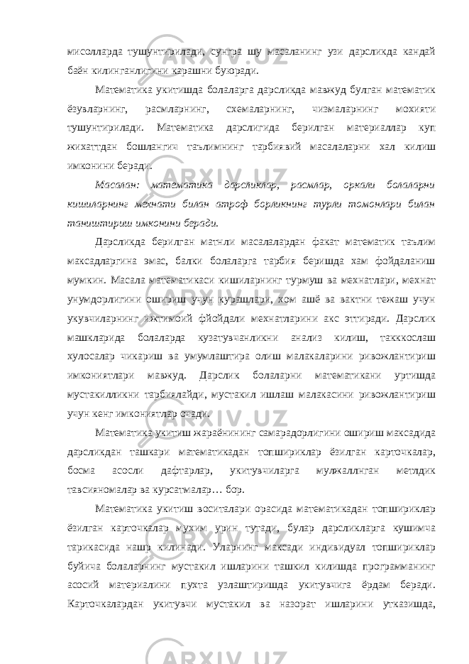 мисолларда тушунтирилади, сунгра шу масаланинг узи дарсликда кандай баён килинганлигини карашни буюради. Математика укитишда болаларга дарсликда мавжуд булган математик ёзувларнинг, расмларнинг, схемаларнинг, чизмаларнинг мохияти тушунтирилади. Математика дарслигида берилган материаллар куп жихаттдан бошлангич таълимнинг тарбиявий масалаларни хал килиш имконини беради. Масалан: математика дарсликлар, расмлар, оркали болаларни кишиларнинг мехнати билан атроф борликнинг турли томонлари билан таништириш имконини беради. Дарсликда берилган матнли масалалардан факат математик таълим максадларгина эмас, балки болаларга тарбия беришда хам фойдаланиш мумкин. Масала математикаси кишиларнинг турмуш ва мехнатлари, мехнат унумдорлигини ошириш учун курашлари, хом ашё ва вактни тежаш учун укувчиларнинг ижтимоий фйойдали мехнатларини акс эттиради. Дарслик машкларида болаларда кузатувчанликни анализ килиш, такккослаш хулосалар чикариш ва умумлаштира олиш малакаларини ривожлантириш имкониятлари мавжуд. Дарслик болаларни математикани уртишда мустакилликни тарбиялайди, мустакил ишлаш малакасини ривожлантириш учун кенг имкониятлар очади. Математика укитиш жараёнининг самарадорлигини ошириш максадида дарсликдан ташкари математикадан топшириклар ёзилган карточкалар, босма асосли дафтарлар, укитувчиларга мулжаллнган метлдик тавсияномалар ва курсатмалар… бор. Математика укитиш воситалари орасида математикадан топшириклар ёзилган карточкалар мухим урин тутади, булар дарсликларга кушимча тарикасида нашр килинади. Уларнинг максади индивидуал топшириклар буйича болаларнинг мустакил ишларини ташкил килишда программанинг асосий материалини пухта узлаштиришда укитувчига ёрдам беради. Карточкалардан укитувчи мустакил ва назорат ишларини утказишда, 