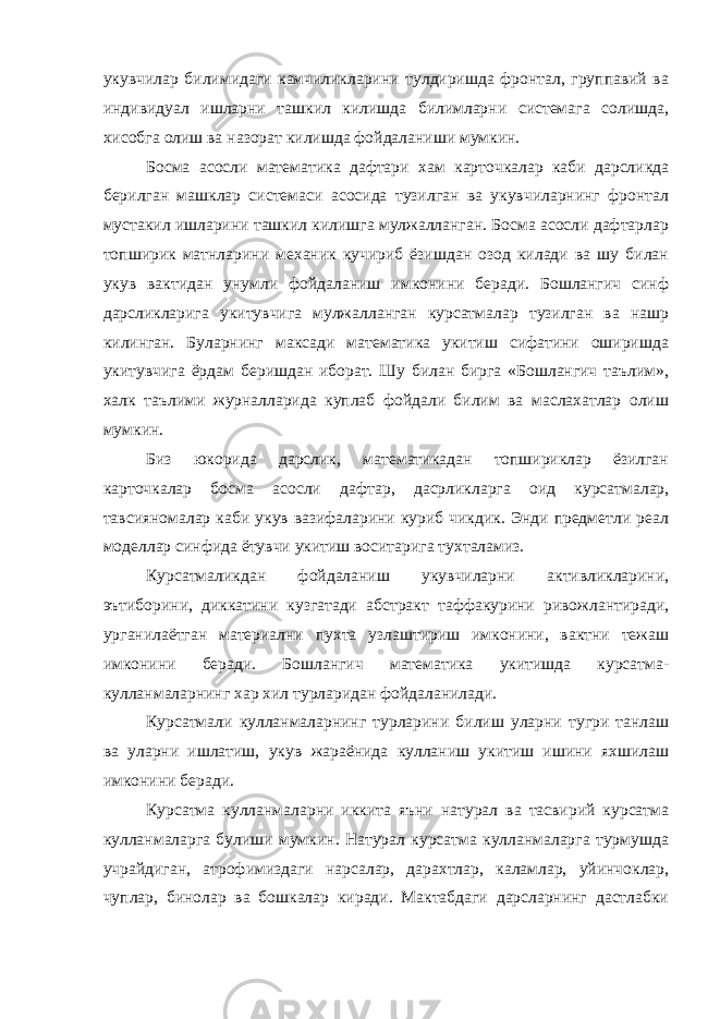 укувчилар билимидаги камчиликларини тулдиришда фронтал, группавий ва индивидуал ишларни ташкил килишда билимларни системага солишда, хисобга олиш ва назорат килишда фойдаланиши мумкин. Босма асосли математика дафтари хам карточкалар каби дарсликда берилган машклар системаси асосида тузилган ва укувчиларнинг фронтал мустакил ишларини ташкил килишга мулжалланган. Босма асосли дафтарлар топширик матнларини механик кучириб ёзишдан озод килади ва шу билан укув вактидан унумли фойдаланиш имконини беради. Бошлангич синф дарсликларига укитувчига мулжалланган курсатмалар тузилган ва нашр килинган. Буларнинг максади математика укитиш сифатини оширишда укитувчига ёрдам беришдан иборат. Шу билан бирга «Бошлангич таълим», халк таълими журналларида куплаб фойдали билим ва маслахатлар олиш мумкин. Биз юкорида дарслик, математикадан топшириклар ёзилган карточкалар босма асосли дафтар, дасрликларга оид курсатмалар, тавсияномалар каби укув вазифаларини куриб чикдик. Энди предметли реал моделлар синфида ётувчи укитиш воситарига тухталамиз. Курсатмаликдан фойдаланиш укувчиларни активликларини, эътиборини, диккатини кузгатади абстракт таффакурини ривожлантиради, урганилаётган материални пухта узлаштириш имконини, вактни тежаш имконини беради. Бошлангич математика укитишда курсатма- кулланмаларнинг хар хил турларидан фойдаланилади. Курсатмали кулланмаларнинг турларини билиш уларни тугри танлаш ва уларни ишлатиш, укув жараёнида кулланиш укитиш ишини яхшилаш имконини беради. Курсатма кулланмаларни иккита яъни натурал ва тасвирий курсатма кулланмаларга булиши мумкин. Натурал курсатма кулланмаларга турмушда учрайдиган, атрофимиздаги нарсалар, дарахтлар, каламлар, уйинчоклар, чуплар, бинолар ва бошкалар киради. Мактабдаги дарсларнинг дастлабки 