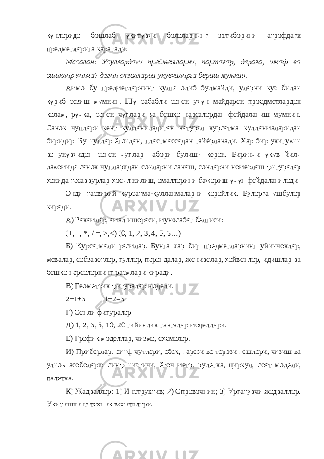 кунларида бошлаб укитувчи болаларнинг эътиборини атрофдаги предметларига каратади. Масалан: Усуллардаги предметларни, парталар, дераза, шкаф ва эшиклар канча? деган саволларни укувчиларга бериш мумкин. Аммо бу предметларнинг кулга олиб булмайди, уларни куз билан куриб сезиш мумкин. Шу сабабли санок учун майдарок проедметлардан калам, ручка, санок чуплари ва бошка нарсалардан фойдаланиш мумкин. Санок чуплари кенг кулланиладиган натурал курсатма кулланмаларидан биридир. Бу чуплар ёгочдан, пластмассадан тайёрланади. Хар бир укитувчи ва укувчидан санок чуплар набори булиши керак. Биринчи укув йили давомида санок чупларидан сонларни санаш, сонларни номерлаш фигуралар хакида тасаввурлар хосил килиш, амалларини бажариш учун фойдаланилади. Энди тасвирий курсатма-кулланмаларни карайлик. Буларга ушбулар киради. А) Ракамлар, амал ишораси, муносабат белгиси: (+, –, *, / =, >,<) (0, 1, 2, 3, 4, 5, 6…) Б) Курсатмали расмлар. Бунга хар бир предметларнинг уйинчоклар, мевалар, сабзавотлар, гуллар, парандалар, жониволар, хайвонлар, идишлар ва бошка нарсаларнинг расмлари киради. В) Геометрик фигуралар модели. 2+1+3 1+2=3 Г) Сонли фигуралар Д) 1, 2, 3, 5, 10, 20 тийинлик тангалар моделлари. Е) График моделлар, чизма, схемалар. И) Приборлар: синф чутлари, абак, тарози ва тарози тошлари, чизиш ва улчов асоболари: синф чизгичи, ёгоч метр, рулетка, циркул, соат модели, палетка. К) Жадваллар: 1) Инструктив; 2) Справочник; 3) Ургатувчи жадваллар. Укитишнинг техник воситалари. 