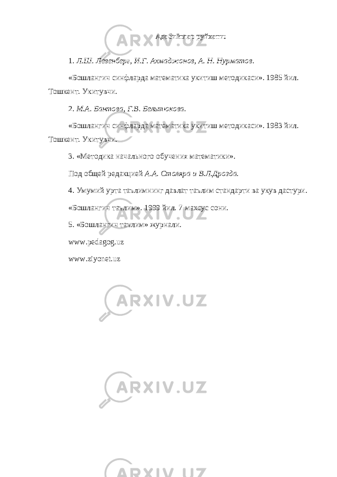 Адабиётлар руйхати: 1. Л.Ш. Левенберг, И.Г. Ахмаджонов, А. Н. Нурматов. «Бошлангич синфларда математика укитиш методикаси». 1985 йил. Тошкент. Укитувчи. 2. М.А. Бантова, Г.В. Бельтюкова. «Бошлангич синфларда математика укитиш методикаси». 1983 йил. Тошкент. Укитувчи. 3. «Методика начального обучения математики». Под общей редакцией А.А. Столяра и В.Л.Дрозда. 4. Умумий урта таълимнинг давлат таълим стандарти ва укув дастури. «Бошлангич таълим». 1999 йил. 7-махсус сони. 5. «Бошлангич таълим» журнали. www.pedagog.uz www.ziyonet.uz 