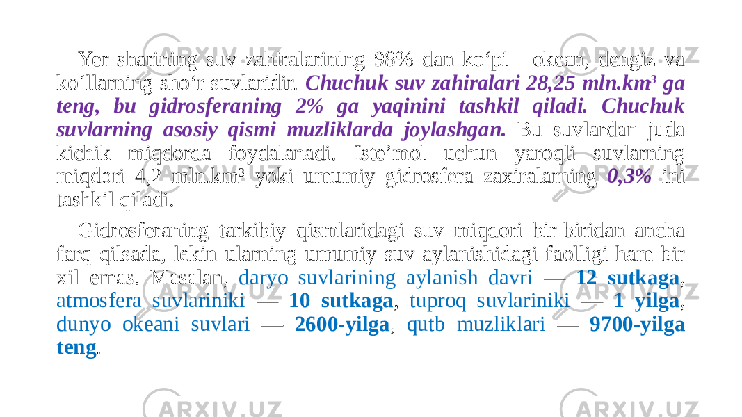 Yer sharining suv zahiralarining 98% dan ko‘pi - okean, dengiz va ko‘llarning sho‘r suvlaridir. Chuchuk suv zahiralari 28,25 mln.km 3 ga teng, bu gidrosferaning 2% ga yaqinini tashkil qiladi. Chuchuk suvlarning asosiy qismi muzliklarda joylashgan. Bu suvlardan juda kichik miqdorda foydalanadi. Iste’mol uchun yaroqli suvlarning miqdori 4,2 mln.km 3 yoki umumiy gidrosfera zaxiralarning 0,3% ini tashkil qiladi. Gidrosferaning tarkibiy qismlaridagi suv miqdori bir-biridan ancha farq qilsada, lekin ularning umumiy suv aylanishidagi faolligi ham bir xil emas. Masalan, daryo suvlarining aylanish davri — 12 sutkaga , atmosfera suvlariniki — 10 sutkaga , tuproq suvlariniki — 1 yilga , dunyo okeani suvlari — 2600-yilga , qutb muzliklari — 9700-yilga teng . 