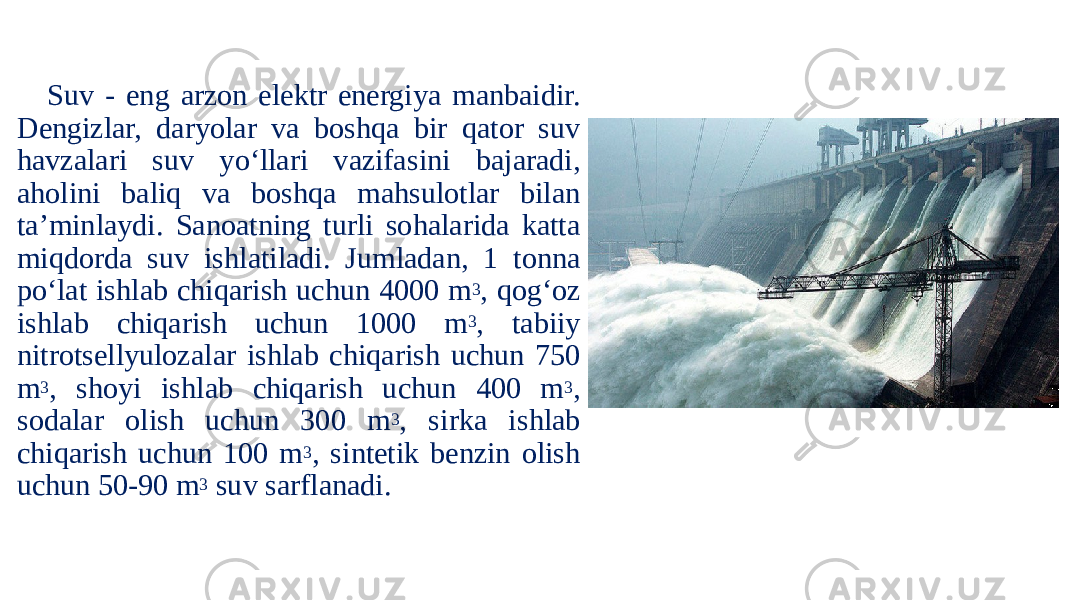 Suv - eng arzon elektr energiya manbaidir. Dengizlar, daryolar va boshqa bir qator suv havzalari suv yo‘llari vazifasini bajaradi, aholini baliq va boshqa mahsulotlar bilan ta’minlaydi. Sanoatning turli sohalarida katta miqdorda suv ishlatiladi. Jumladan, 1 tonna po‘lat ishlab chiqarish uchun 4000 m 3 , qog‘oz ishlab chiqarish uchun 1000 m 3 , tabiiy nitrotsellyulozalar ishlab chiqarish uchun 750 m 3 , shoyi ishlab chiqarish uchun 400 m 3 , sodalar olish uchun 300 m 3 , sirka ishlab chiqarish uchun 100 m 3 , sintetik benzin olish uchun 50-90 m 3 suv sarflanadi. 