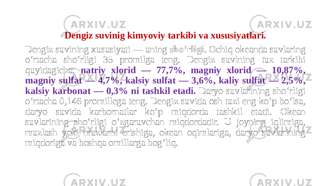 Dengiz suvinig kimyoviy tarkibi va xususiyatlari. Dengiz suvining xususiyati — uning shoʻrligi . Ochiq okeanda suvlaring oʻrtacha shoʻrligi 35 promilga teng. Dengiz suvining tuz tarkibi quyidagicha: natriy xlorid — 77,7%, magniy xlorid — 10,87%, magniy sulfat — 4,7%, kalsiy sulfat — 3,6%, kaliy sulfat — 2,5%, kalsiy karbonat — 0,3% ni tashkil etadi. Daryo suvlarining shoʻrligi oʻrtacha 0,146 promillega teng. Dengiz suvida osh tuzi eng koʻp boʻlsa, daryo suvida karbornatlar koʻp miqdorda tashkil etadi. Okean suvlarining shoʻrligi oʻzgaruvchan miqdordadir. U joyning iqlimiga, muzlash yoki muzlarni erishiga, okean oqimlariga, daryo suvlarining miqdoriga va boshqa omillarga bogʻliq. 