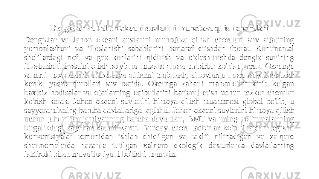 Dengizlar va Jahon okeani suvlarini muhofaza qilish choralari Dengizlar va Jahon okeani suvlarini muhofaza qilish choralari suv sifatining yomonlashuvi va ifloslanishi sabablarini bartaraf etishdan iborat. Kontinental shelflardagi neft va gaz konlarini qidirish va o&#39;zlashtirishda dengiz suvining ifloslanishini oldini olish bo&#39;yicha maxsus chora-tadbirlar ko&#39;rish kerak. Okeanga zaharli moddalarni utilizatsiya qilishni taqiqlash, sinovlarga moratoriyni saqlash kerak. yadro qurollari suv ostida. Okeanga zaharli mahsulotlar kirib kelgan baxtsiz hodisalar va ofatlarning oqibatlarini bartaraf etish uchun tezkor choralar ko&#39;rish kerak. Jahon okeani suvlarini himoya qilish muammosi global bo&#39;lib, u sayyoramizning barcha davlatlariga tegishli. Jahon okeani suvlarini himoya qilish uchun jahon hamjamiyatining barcha davlatlari, BMT va uning bo&#39;linmalarining birgalikdagi sa&#39;y-harakatlari zarur. Bunday chora-tadbirlar ko&#39;p jihatdan tegishli konventsiyalar tomonidan ishlab chiqilgan va taklif qilinadigan va xalqaro shartnomalarda nazarda tutilgan xalqaro ekologik dasturlarda davlatlarning ishtiroki bilan muvaffaqiyatli bo&#39;lishi mumkin. 