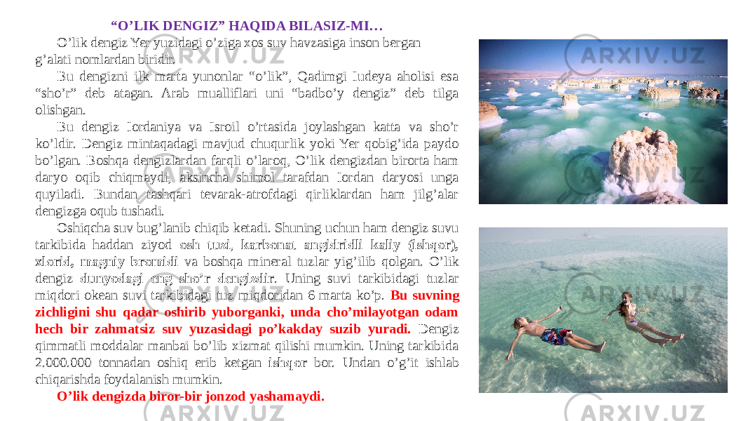 “ O’LIK DENGIZ” HAQIDA BILASIZ-MI… O’lik dengiz Yer yuzidagi o’ziga xos suv havzasiga inson bergan g’alati nomlardan biridir. Bu dengizni ilk marta yunonlar “o’lik”, Qadimgi Iudeya aholisi esa “sho’r” deb atagan. Arab mualliflari uni “badbo’y dengiz” deb tilga olishgan. Bu dengiz Iordaniya va Isroil o’rtasida joylashgan katta va sho’r ko’ldir. Dengiz mintaqadagi mavjud chuqurlik yoki Yer qobig’ida paydo bo’lgan. Boshqa dengizlardan farqli o’laroq, O’lik dengizdan birorta ham daryo oqib chiqmaydi, aksincha shimol tarafdan Iordan daryosi unga quyiladi. Bundan tashqari tevarak-atrofdagi qirliklardan ham jilg’alar dengizga oqub tushadi. Oshiqcha suv bug’lanib chiqib ketadi. Shuning uchun ham dengiz suvu tarkibida haddan ziyod osh tuzi , karbonat angidridli kaliy (ishqor), xlorid, magniy bromidi va boshqa mineral tuzlar yig’ilib qolgan. O’lik dengiz dunyodagi eng sho’r dengizdir . Uning suvi tarkibidagi tuzlar miqdori okean suvi tarkibidagi tuz miqdoridan 6 marta ko’p. Bu suvning zichligini shu qadar oshirib yuborganki, unda cho’milayotgan odam hech bir zahmatsiz suv yuzasidagi po’kakday suzib yuradi. Dengiz qimmatli moddalar manbai bo’lib xizmat qilishi mumkin. Uning tarkibida 2.000.000 tonnadan oshiq erib ketgan ishqor bor. Undan o’g’it ishlab chiqarishda foydalanish mumkin. O’lik dengizda biror-bir jonzod yashamaydi. 