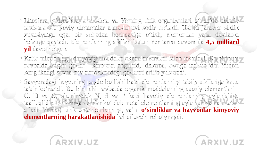 • Litosfera, gidrosfera, atmosfera va Yerning tirik organizmlari o‘rtasida doimiy ravishda kimyoviy elementlar almashinuvi sodir bo‘ladi. Ushbu jarayon siklik xususiyatga ega: bir sohadan boshqasiga o‘tish, elementlar yana dastlabki holatiga qaytadi. Elementlarning sikllari butun Yer tarixi davomida 4,5 milliard yil davom etgan. • Katta miqdordagi kimyoviy moddalar okeanlar suvlari bilan tashiladi. Bu birinchi navbatda erigan gazlar - karbonat angidrid, kislorod, azotga taalluqlidir. Yuqori kenglikdagi sovuq suv atmosferadagi gazlarni eritib yuboradi. • Sayyoradagi hayotning paydo bo‘lishi ba&#39;zi elementlarning tabiiy sikllariga katta ta&#39;sir ko‘rsatdi. Bu birinchi navbatda organik moddalarning asosiy elementlari - C, H va O, shuningdek N, S va P kabi hayotiy elementlarning aylanishiga taalluqlidir. Tirik organizmlar ko‘plab metal elementlarning aylanishiga ham ta&#39;sir qiladi. Yerdagi tirik organizmlarning, ya’ni o‘simliklar va hayvonlar kimyoviy elementlarning harakatlanishida hal qiluvchi rol o‘ynaydi. 