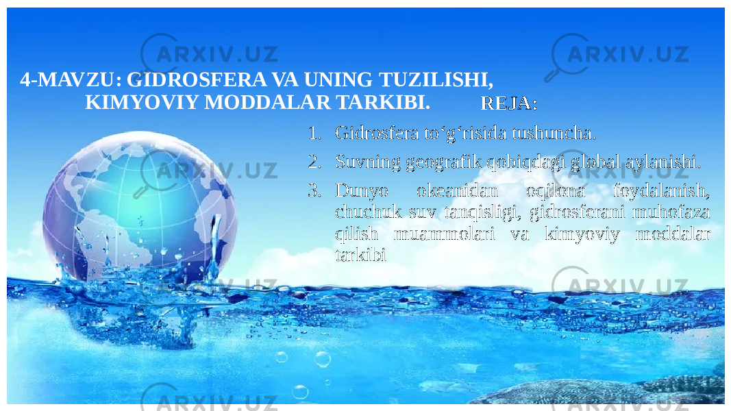 4-MAVZU: GIDROSFERA VA UNING TUZILISHI, KIMYOVIY MODDALAR TARKIBI. REJA: 1. Gidrosfera to‘g‘risida tushuncha. 2. Suvning geografik qobiqdagi global aylanishi. 3. Dunyo okeanidan oqilona foydalanish, chuchuk suv tanqisligi, gidrosferani muhofaza qilish muammolari va kimyoviy moddalar tarkibi 