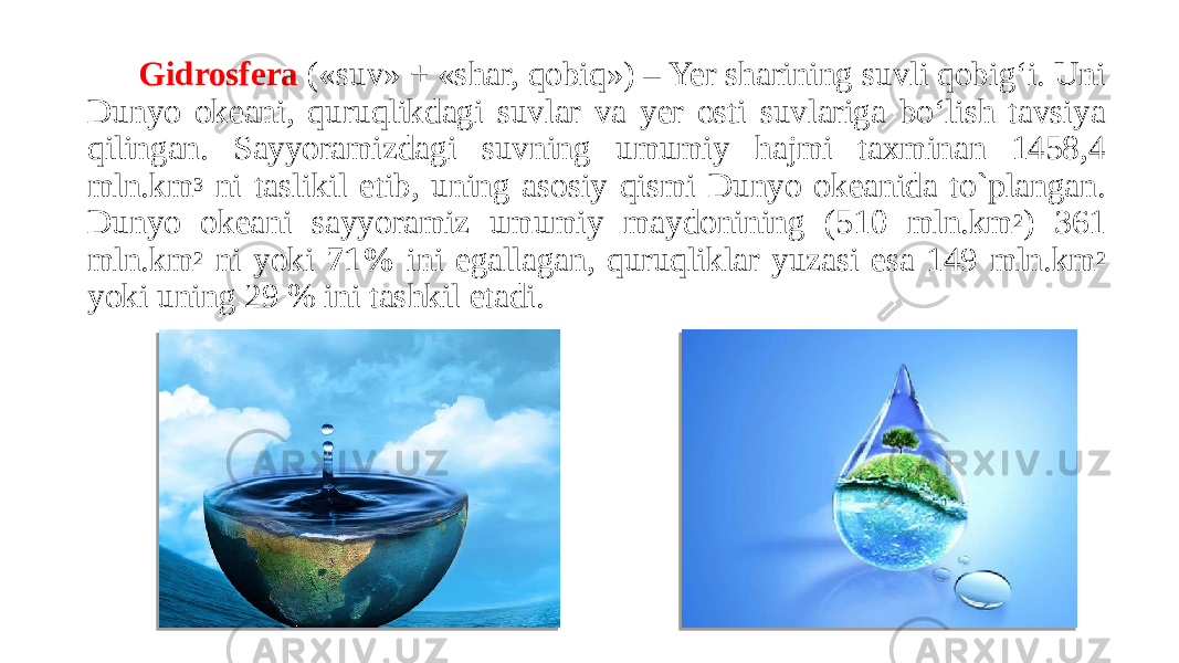 Gidrosfera («suv» + «shar, qobiq») – Yer sharining suvli qobig‘i. Uni Dunyo okeani, quruqlikdagi suvlar va yer osti suvlariga bo‘lish tavsiya qilingan. Sayyoramizdagi suvning umumiy hajmi taxminan 1458,4 mln.km 3 ni taslikil etib, uning asosiy qismi Dunyo okeanida to`plangan. Dunyo okeani sayyoramiz umumiy maydonining (510 mln.km 2 ) 361 mln.km 2 ni yoki 71% ini egallagan, quruqliklar yuzasi esa 149 mln.km 2 yoki uning 29 % ini tashkil etadi. 