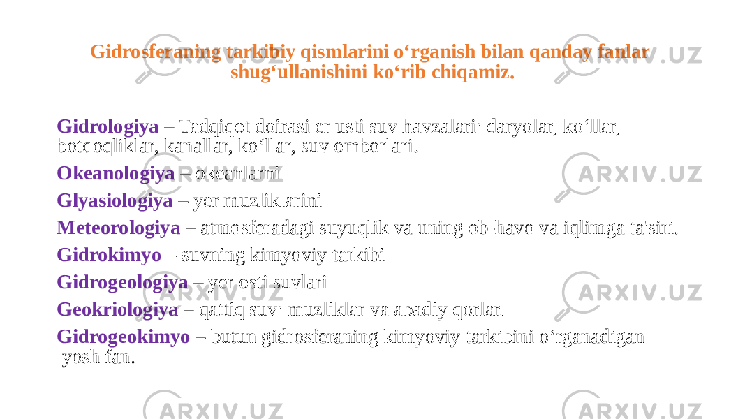 Gidrosferaning tarkibiy qismlarini o‘rganish bilan qanday fanlar shug‘ullanishini ko‘rib chiqamiz. Gidrologiya – Tadqiqot doirasi er usti suv havzalari: daryolar, ko‘llar, botqoqliklar, kanallar, ko‘llar, suv omborlari. Okeanologiya – okeanlarni Glyasiologiya – yer muzliklarini Meteorologiya – atmosferadagi suyuqlik va uning ob-havo va iqlimga ta&#39;siri. Gidrokimyo – suvning kimyoviy tarkibi Gidrogeologiya – yer osti suvlari Geokriologiya – qattiq suv: muzliklar va abadiy qorlar. Gidrogeokimyo – butun gidrosferaning kimyoviy tarkibini o‘rganadigan yosh fan. 