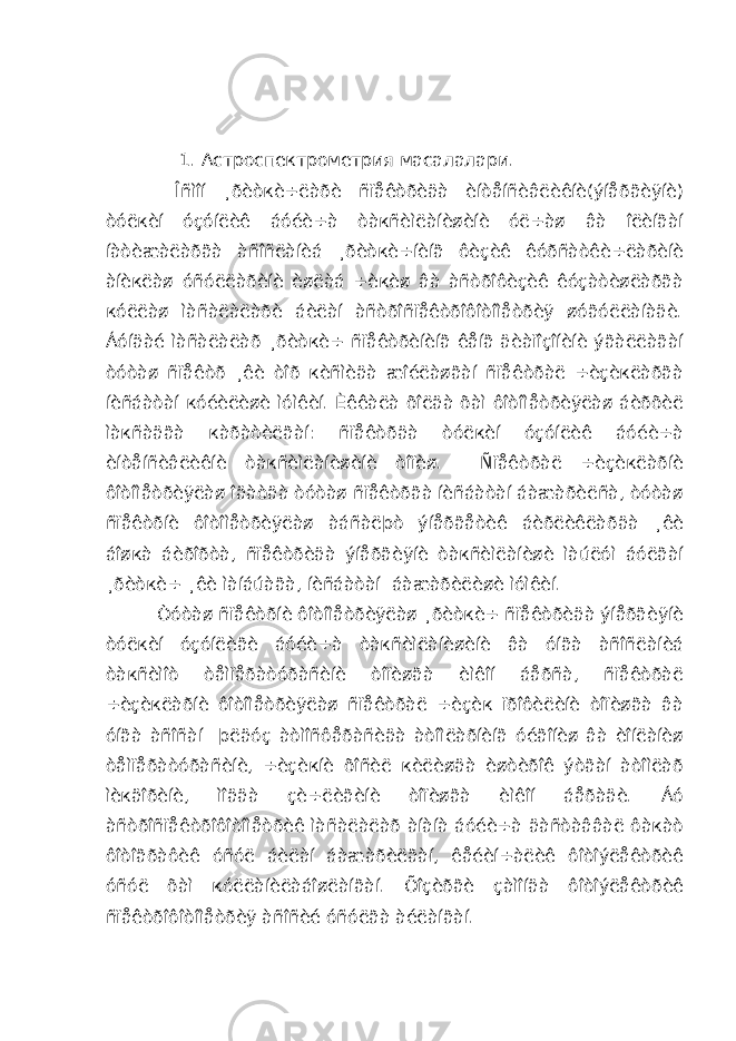  1. Астроспектрометрия масалалари. Îñìîí ¸ðèòкè÷ëàðè ñïåêòðèäà èíòåíñèâëèêíè(ýíåðãèÿíè) òóëкèí óçóíëèê áóéè÷à òàкñèìëàíèøèíè óë÷àø âà îëèíãàí íàòèæàëàðãà àñîñëàíèá ¸ðèòкè÷íèíã ôèçèê êóðñàòêè÷ëàðèíè àíèкëàø óñóëëàðèíè èøëàá ÷èкèø âà àñòðîôèçèê êóçàòèøëàðãà кóëëàø ìàñàëàëàðè áèëàí àñòðîñïåêòðîôîòîìåòðèÿ øóãóëëàíàäè. Áóíäàé ìàñàëàëàð ¸ðèòкè÷ ñïåêòðèíèíã êåíã äèàïîçîíèíè ýãàëëàãàí òóòàø ñïåêòð ¸êè òîð кèñìèäà æîéëàøãàí ñïåêòðàë ÷èçèкëàðãà íèñáàòàí кóéèëèøè ìóìêèí. Èêêàëà õîëäà õàì ôîòîìåòðèÿëàø áèðõèë ìàкñàäãà кàðàòèëãàí: ñïåêòðäà òóëкèí óçóíëèê áóéè÷à èíòåíñèâëèêíè òàкñèìëàíèøèíè òîïèø. Ñïåêòðàë ÷èçèкëàðíè ôîòîìåòðèÿëàø îäàòäà òóòàø ñïåêòðãà íèñáàòàí áàæàðèëñà, òóòàø ñïåêòðíè ôîòîìåòðèÿëàø àáñàëþò ýíåðãåòèê áèðëèêëàðäà ¸êè áîøкà áèðîðòà, ñïåêòðèäà ýíåðãèÿíè òàкñèìëàíèøè ìàúëóì áóëãàí ¸ðèòкè÷ ¸êè ìàíáúàãà, íèñáàòàí áàæàðèëèøè ìóìêèí. Òóòàø ñïåêòðíè ôîòîìåòðèÿëàø ¸ðèòкè÷ ñïåêòðèäà ýíåðãèÿíè òóëкèí óçóíëèãè áóéè÷à òàкñèìëàíèøèíè âà óíãà àñîñëàíèá òàкñèìîò òåìïåðàòóðàñèíè òîïèøãà èìêîí áåðñà, ñïåêòðàë ÷èçèкëàðíè ôîòîìåòðèÿëàø ñïåêòðàë ÷èçèк ïðîôèëèíè òîïèøãà âà óíãà àñîñàí þëäóç àòìîñôåðàñèäà àòîìëàðíèíã óéãîíèø âà èîíëàíèø òåìïåðàòóðàñèíè, ÷èçèкíè õîñèë кèëèøäà èøòèðîê ýòãàí àòîìëàð ìèкäîðèíè, ìîääà çè÷ëèãèíè òîïèøãà èìêîí áåðàäè. Áó àñòðîñïåêòðîôîòîìåòðèê ìàñàëàëàð àíàíà áóéè÷à äàñòàââàë ôàкàò ôîòîãðàôèê óñóë áèëàí áàæàðèëãàí, êåéèí÷àëèê ôîòîýëåêòðèê óñóë õàì кóëëàíèëàáîøëàíãàí. Õîçèðãè çàìîíäà ôîòîýëåêòðèê ñïåêòðîôîòîìåòðèÿ àñîñèé óñóëãà àéëàíãàí. 