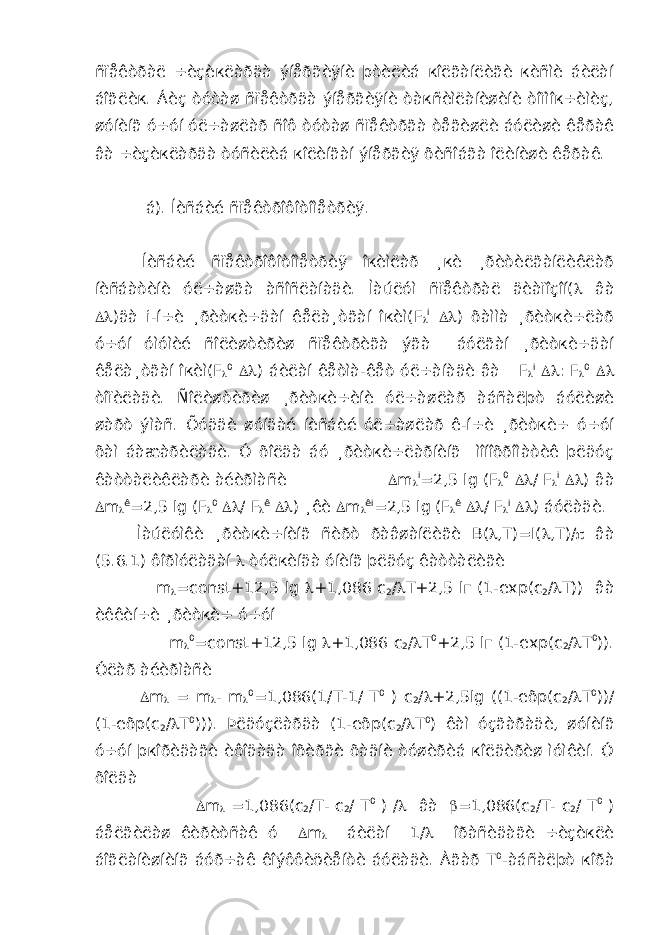 ñïåêòðàë ÷èçèкëàðäà ýíåðãèÿíè þòèëèá кîëãàíëèãè кèñìè áèëàí áîãëèк. Áèç òóòàø ñïåêòðäà ýíåðãèÿíè òàкñèìëàíèøèíè òîïìîк÷èìèç, øóíèíã ó÷óí óë÷àøëàð ñîô òóòàø ñïåêòðãà òåãèøëè áóëèøè êåðàê âà ÷èçèкëàðäà òóñèëèá кîëèíãàí ýíåðãèÿ õèñîáãà îëèíèøè êåðàê. á). Íèñáèé ñïåêòðîôîòîìåòðèÿ. Íèñáèé ñïåêòðîôîòîìåòðèÿ îкèìëàð ¸кè ¸ðèòèëãàíëèêëàð íèñáàòèíè óë÷àøãà àñîñëàíàäè. Ìàúëóì ñïåêòðàë äèàïîçîí(  âà  )äà i -í÷è ¸ðèòкè÷äàí êåëà¸òãàí îкèì( F  i  ) õàììà ¸ðèòкè÷ëàð ó÷óí óìóìèé ñîëèøòèðèø ñïåêòðèãà ýãà áóëãàí ¸ðèòкè÷äàí êåëà¸òãàí îкèì( F  0  ) áèëàí êåòìà-êåò óë÷àíàäè âà F  i  : F  0  òîïèëàäè. Ñîëèøòèðèø ¸ðèòкè÷èíè óë÷àøëàð àáñàëþò áóëèøè øàðò ýìàñ. Õóääè øóíäàé íèñáèé óë÷àøëàð ê-í÷è ¸ðèòкè÷ ó÷óí õàì áàæàðèëàäè. Ó õîëäà áó ¸ðèòкè÷ëàðíèíã ìîíîõðîìàòèê þëäóç êàòòàëèêëàðè àéèðìàñè  m  i =2,5 lg ( F  0  / F  i  ) âà  m  ê =2,5 lg ( F  0  / F  ê  ) ¸êè  m  ê i =2,5 lg ( F  ê  / F  i  ) áóëàäè. Ìàúëóìêè ¸ðèòкè÷íèíã ñèðò ðàâøàíëèãè B (  , T )= I (  , T )/  âà (5.6.1) ôîðìóëàäàí  òóëкèíäà óíèíã þëäóç êàòòàëèãè m  = const +12,5 lg  +1,086 c 2 /  T +2,5 l г (1- exp ( c 2 /  T )) âà èêêèí÷è ¸ðèòкè÷ ó÷óí m  0 =const+12,5 lg  +1,086 c 2 /  T 0 +2,5 lг (1-exp(c 2 /  T 0 )). Óëàð àéèðìàñè  m  = m  - m  0 =1,086(1/T-1/ T 0 ) c 2 /  +2,5lg ((1-eõp(c 2 /  T 0 ))/ (1-eõp(c 2 /  T 0 ))). Þëäóçëàðäà (1-eõp(c 2 /  T 0 ) êàì óçãàðàäè, øóíèíã ó÷óí þкîðèäàãè èôîäàäà îõèðãè õàäíè òóøèðèá кîëäèðèø ìóìêèí. Ó õîëäà  m  =1,086(c 2 /T- c 2 / T 0 ) /  âà  =1,086(c 2 /T- c 2 / T 0 ) áåëãèëàø êèðèòñàê ó  m  áèëàí 1/  îðàñèäàãè ÷èçèкëè áîãëàíèøíèíã áóð÷àê êîýôôèöèåíòè áóëàäè. Àãàð T 0 -àáñàëþò кîðà 