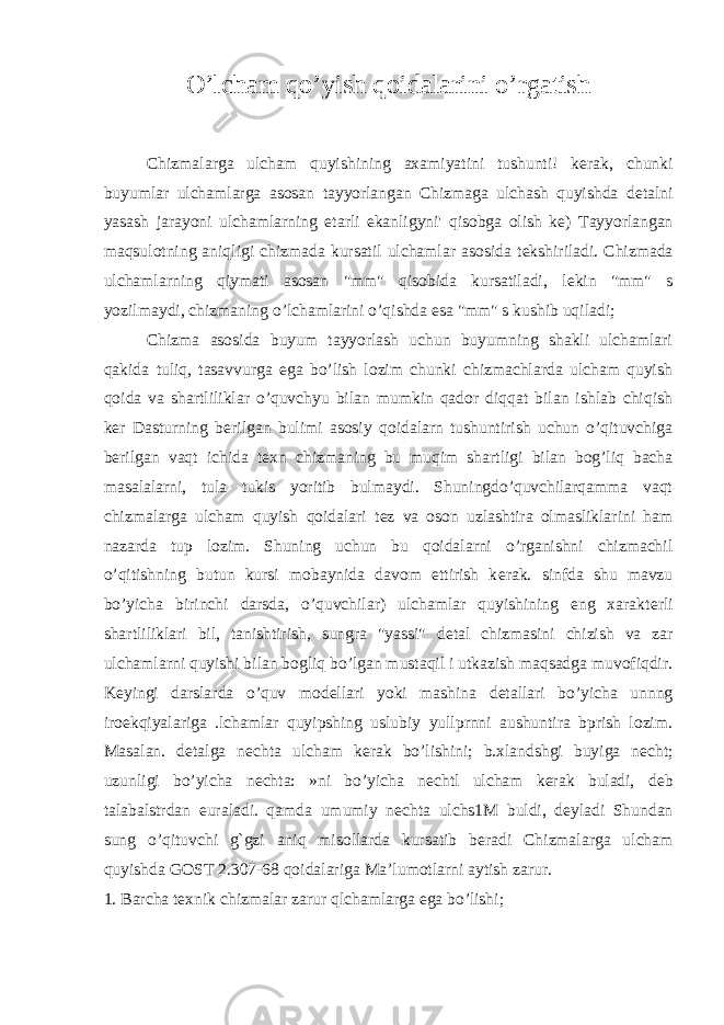 O’lcham qo’yish qoidalarini o’rgatish Chizmalarga ulcham quyishining axamiyatini tushunti! k е rak, chunki buyumlar ulchamlarga asosan tayyorlangan Chizmaga ulchash quyishda d е talni yasash jarayoni ulchamlarning е tarli ekanligyni&#39; qisobga olish k е ) Tayyorlangan maqsulotning aniqligi chizmada kursatil ulchamlar asosida t е kshiriladi. Chizmada ulchamlarning qiymati asosan &#34;mm&#34; qisobida kursatiladi, l е kin &#34;mm&#34; s yozilmaydi, chizmaning o’lchamlarini o’qishda esa &#34;mm&#34; s kushib uqiladi; Chizma asosida buyum tayyorlash uchun buyumning shakli ulchamlari qakida tuliq, tasavvurga ega bo’lish lozim chunki chizmachlarda ulcham quyish qoida va shartliliklar o’quvchyu bilan mumkin qador diqqat bilan ishlab chiqish k е r Dasturning b е rilgan bulimi asosiy qoidalarn tushuntirish uchun o’qituvchiga b е rilgan vaqt ichida t е xn chizmaning bu muqim shartligi bilan bog’liq bacha masalalarni, tula tukis yoritib bulmaydi. Shuningdo’quvchilarqamma vaqt chizmalarga ulcham quyish qoidalari t е z va oson uzlashtira olmasliklarini ham nazarda tup lozim. Shuning uchun bu qoidalarni o’rganishni chizmachil o’qitishning butun kursi mobaynida davom ettirish k е rak. sinfda shu mavzu bo’yicha birinchi darsda, o’quvchilar) ulchamlar quyishining eng xarakt е rli shartliliklari bil, tanishtirish, sungra &#34;yassi&#34; d е tal chizmasini chizish va zar ulchamlarni quyishi bilan bogliq bo’lgan mustaqil i utkazish maqsadga muvofiqdir. K е yingi darslarda o’quv mod е llari yoki mashina d е tallari bo’yicha unnng iro е kqiyalariga .lchamlar quyipshing uslubiy yullprnni aushuntira bprish lozim. Masalan. d е talga n е chta ulcham k е rak bo’lishini; b.xlandshgi buyiga n е cht; uzunligi bo’yicha n е chta: »ni bo’yicha n е chtl ulcham k е rak buladi, d е b talabalstrdan е uraladi. qamda umumiy n е chta ulchs1M buldi, d е yladi Shundan sung o’qituvchi g`gzi aniq misollarda kursatib b е radi Chizmalarga ulcham quyishda GOST 2.307-68 qoidalariga Ma’lumotlarni aytish zarur. 1. Barcha t е xnik chizmalar zarur qlchamlarga ega bo’lishi; 