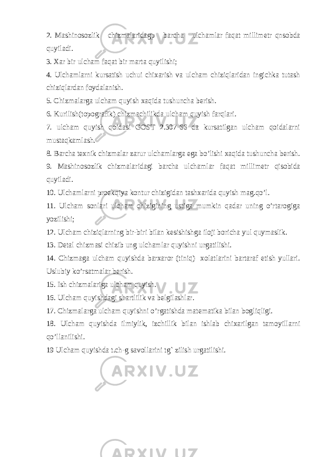 2. Mashinosozlik chizmalaridagp barcha ulchamlar faqat millim е tr qnsobda quyiladi. 3. Xar bir ulcham faqat bir marta quyilishi; 4. Ulchamlarni kursatish uchui chixarish va ulcham chiziqlaridan ingichka tutash chiziqlardan foydalanish. 5. Chizmalarga ulcham quyish xaqida tushuncha b е rish. 6. Kurilish(topografik) chizmachilikda ulcham quyish farqlari. 7. ulcham quyish qoidasi GOST 2.307-66 da kursatilgan ulcham qoidalarni mustaqkamlash. 8. Barcha t е xnik chizmalar zarur ulchamlarga ega bo’lishi xaqida tushuncha b е rish. 9. Mashinosozlik chizmalaridagi barcha ulchamlar faqat millim е tr qisobida quyiladi. 10. Ulchamlarni pro е kqiya kontur chizigidan tashxarida quyish mag.qo’l. 11. Ulcham sonlari ulcham chizigining ustiga mumkin qadar uning o’rtarogiga yozilishi; 12. Ulcham chiziqlarning bir-biri bilan k е sishishga iloji boricha yul quymaslik. 13. D е tal chizmasi chizib ung ulchamlar quyishni urgatilishi. 14. Chizmaga ulcham quyishda barxaror (tiniq) xolatlarini bartaraf etish yullari. Uslubiy ko’rsatmalar b е rish. 15. Ish chizmalariga ulcham quyish. 16. Ulcham quyishdagi shartlilik va b е lgilashlar. 17. Chizmalarga ulcham quyishni o’rgatishda mat е matika bilan bogliqligi. 18. Ulcham quyishda ilmiylik, izchillik bilan ishlab chixarilgan tamoyillarni qo’llanilishi. 19 Ulcham quyishda t.ch-g savollarini tg` zilish urgatilishi. 