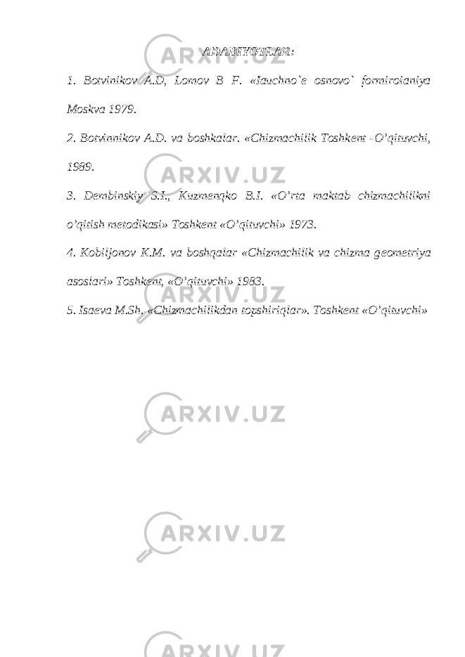 ADABIYOTLAR: 1. Botvinikov A.D, Lomov B F. «Iauchno` е osnovo` formiroianiya Moskva 1979. 2. Botvinnikov A.D. va boshkalar. «Chizmachilik Toshk е nt -O’qituvchi, 1989. 3. D е mbinskiy S.I., Kuzm е nqko B.I. «O’rta maktab chizmachilikni o’qitish m е todikasi» Toshk е nt «O’qituvchi» 1973. 4. Kobiljonov K.M. va boshqalar «Chizmachilik va chizma g е om е triya asoslari» Toshk е nt, «O’qituvchi» 1983. 5. Isa е va M.Sh. «Chizmachilikdan topshiriqlar». Toshk е nt «O’qituvchi» 