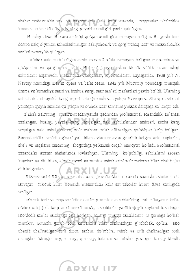 shahar tashqarisida sayl va bayramlarda juda ko`p sozanda, raqqosalar ishtirokida tomoshalar tashkil qilganligining guvohi ekanligini yozib qoldirgan. Bunday ahvol Buxoro amirligi qo`qon xonliigida namoyon bo`lgan. Bu yerda ham doimo xalq o`yinlari sahnalashtirilgan askiyabozlik va qo`g`irchoq teatr va masxrabozlik san`ati namoyish qilingan. o`zbek xalq teatri o`tgan asrda asosan 2 xilda namoyon bo`lgan: masxaraboz va qiziqchilar va qo`g`irchoq teatri. Birinchi jarayonlardan: kichik satirik mazmundagi sahnalarni bajaruvchi masxaraboz-qiziqchilar, repertuarlarini boyitganlar. 1939 yili A. Navoiy nomidagi Davlat opera va balet teatri. 1943 yili Muqimiy nomidagi musiqali drama va komediya teatri va boshqa yangi teatr san`ati markazlari paydo bo`ldi. Ularning sahnalarida nihoyatda keng repertuarlar jahonda va ayniqsa Yevropa va Sharq klassiklari yaratgan ajoyib asarlari qo`yilgan va o`zbek teatr san`atini yuksak darajaga ko`targan edi. o`zbek xalqining musiqa madaniyatida qadimdan professional sozandalik an`anasi sozlangan. hozirgi paytda keng tarqalgan xalq ashulalaridan tashqari, ancha keng tarqalgan xalq ashulalaridan, zo`r mahorat talab qilinadigan qo`shiqlar ko`p bo`lgan. Sozandachilik san`ati og`zaki yo`l bilan avloddan-avlodga o`tib kelgan xalq kuylarini, she`r va raqslarni ustozning shogirdiga yetkazish orqali namoyon bo`ladi. Professional sozandalar asosan shaharlarda joylashgan. Ularning ko`pchiligi ashulalarni asosan kuychan va did bilan, ajoyib ovozi va musiqa asboblarini zo`r mahorat bilan chalib ijro etib kelganlar. XIX-asr oxiri XX-asr boshlarida xalq ijrochilaridan buxorolik sozanda ashulachi ota Buvajon tuk-tuk bilan Yemirdi masxaraboz kabi san`atkorlar butun Xiva xonligida tanilgan. o`zbek teatr va raqs san`atida qadimiy musiqa asboblarining roli nihoyatda katta. o`zbek xalqi juda ko`p va xilma-xil musiqa asboblarini yoritib ajoyib kuylarni bastalagan iste`dodli san`at ustalariga ega bo`lgan. hozirgi musiqa asboblarini 3 guruhga bo`lish mumkin. Birinchi guruh- torli kamancha bilan chalinadigan g`ichchak, qo`biz sato chertib chalinadigan torli dutor, tanbur, do`mbira, rubob va urib chalinadigan torli changdan ishlagan nay, surnay, qushnay, balaban va misdan yasalgan karnay kiradi. 