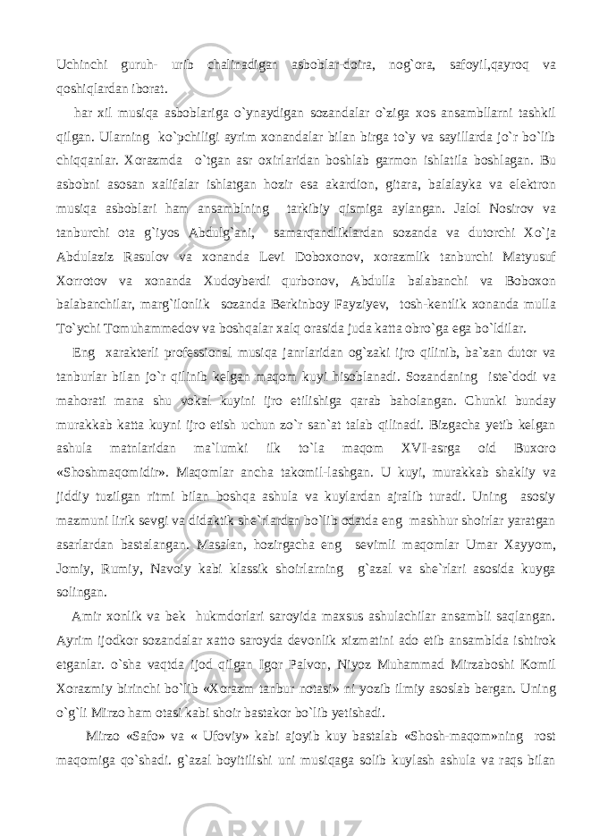 Uchinchi guruh- urib chalinadigan asboblar-doira, nog`ora, safoyil,qayroq va qoshiqlardan iborat. har xil musiqa asboblariga o`ynaydigan sozandalar o`ziga xos ansambllarni tashkil qilgan. Ularning ko`pchiligi ayrim xonandalar bilan birga to`y va sayillarda jo`r bo`lib chiqqanlar. Xorazmda o`tgan asr oxirlaridan boshlab garmon ishlatila boshlagan. Bu asbobni asosan xalifalar ishlatgan hozir esa akardion, gitara, balalayka va elektron musiqa asboblari ham ansamblning tarkibiy qismiga aylangan. Jalol Nosirov va tanburchi ota g`iyos Abdulg`ani, samarqandliklardan sozanda va dutorchi Xo`ja Abdulaziz Rasulov va xonanda Levi Doboxonov, xorazmlik tanburchi Matyusuf Xorrotov va xonanda Xudoyberdi qurbonov, Abdulla balabanchi va Boboxon balabanchilar, marg`ilonlik sozanda Berkinboy Fayziyev, tosh-kentlik xonanda mulla To`ychi Tomuhammedov va boshqalar xalq orasida juda katta obro`ga ega bo`ldilar. Eng xarakterli professional musiqa janrlaridan og`zaki ijro qilinib, ba`zan dutor va tanburlar bilan jo`r qilinib kelgan maqom kuyi hisoblanadi. Sozandaning iste`dodi va mahorati mana shu vokal kuyini ijro etilishiga qarab baholangan. Chunki bunday murakkab katta kuyni ijro etish uchun zo`r san`at talab qilinadi. Bizgacha yetib kelgan ashula matnlaridan ma`lumki ilk to`la maqom XVI-asrga oid Buxoro «Shoshmaqomidir». Maqomlar ancha takomil-lashgan. U kuyi, murakkab shakliy va jiddiy tuzilgan ritmi bilan boshqa ashula va kuylardan ajralib turadi. Uning asosiy mazmuni lirik sevgi va didaktik she`rlardan bo`lib odatda eng mashhur shoirlar yaratgan asarlardan bastalangan. Masalan, hozirgacha eng sevimli maqomlar Umar Xayyom, Jomiy, Rumiy, Navoiy kabi klassik shoirlarning g`azal va she`rlari asosida kuyga solingan. Amir xonlik va bek hukmdorlari saroyida maxsus ashulachilar ansambli saqlangan. Ayrim ijodkor sozandalar xatto saroyda devonlik xizmatini ado etib ansamblda ishtirok etganlar. o`sha vaqtda ijod qilgan Igor Palvon, Niyoz Muhammad Mirzaboshi Komil Xorazmiy birinchi bo`lib «Xorazm tanbur notasi» ni yozib ilmiy asoslab bergan. Uning o`g`li Mirzo ham otasi kabi shoir bastakor bo`lib yetishadi. Mirzo «Safo» va « Ufoviy» kabi ajoyib kuy bastalab «Shosh-maqom»ning rost maqomiga qo`shadi. g`azal boyitilishi uni musiqaga solib kuylash ashula va raqs bilan 