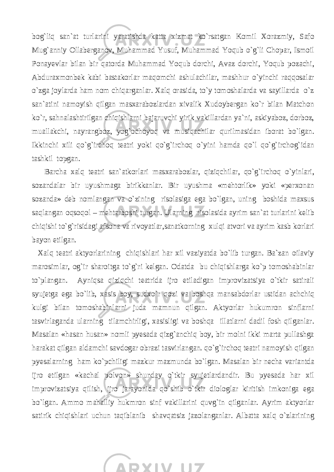 bog`liq san`at turlarini yaratishda katta xizmat ko`rsatgan Komil Xorazmiy, Safo Mug`anniy Ollaberganov, Muhammad Yusuf, Muhammad Yoqub o`g`li Chopar, Ismoil Ponayevlar bilan bir qatorda Muhammad Yoqub dorchi, Avaz dorchi, Yoqub pozachi, Abduraxmonbek kabi bastakorlar maqomchi ashulachilar, mashhur o`yinchi raqqosalar o`zga joylarda ham nom chiqarganlar. Xalq orasida, to`y tomoshalarda va sayillarda o`z san`atini namoyish qilgan masxarabozlardan xivalik Xudoybergan ko`r bilan Matchon ko`r, sahnalashtirilgan chiqishlarni bajaruvchi yirik vakillardan ya`ni, askiyaboz, dorboz, muallakchi, nayrangboz, yog`ochoyoq va musiqachilar qurilmasidan iborat bo`lgan. Ikkinchi xili qo`g`irchoq teatri yoki qo`g`irchoq o`yini hamda qo`l qo`g`irchog`idan tashkil topgan. Barcha xalq teatri san`atkorlari masxarabozlar, qiziqchilar, qo`g`irchoq o`yinlari, sozandalar bir uyushmaga birikkanlar. Bir uyushma «mehtorlik» yoki «perxonan sozanda» deb nomlangan va o`zining risolasiga ega bo`lgan, uning boshida maxsus saqlangan oqsoqol – mehtarboshi turgan. Ularning risolasida ayrim san`at turlarini kelib chiqishi to`g`risidagi afsona va rivoyatlar,sanatkorning xulqi atvori va ayrim kasb korlari bayon etilgan. Xalq teatri aktyorlarining chiqishlari har xil vaziyatda bo`lib turgan. Ba`zan oilaviy marosimlar, og`ir sharoitga to`g`ri kelgan. Odatda bu chiqishlarga ko`p tomoshabinlar to`plangan. Ayniqsa qiziqchi teatrida ijro etiladigan improvizatsiya o`tkir satirali syujetga ega bo`lib, xasis boy, sudxo`r qozi va boshqa mansabdorlar ustidan achchiq kulgi bilan tomoshabinlarni juda mamnun qilgan. Aktyorlar hukumron sinflarni tasvirlaganda ularning tilamchirligi, xasisligi va boshqa illatlarni dadil fosh qilganlar. Masalan «hasan husan» nomli pyesada qizg`anchiq boy, bir molni ikki marta pullashga harakat qilgan aldamchi savdogar obrazi tasvirlangan. qo`g`irchoq teatri namoyish qilgan pyesalarning ham ko`pchiligi mazkur mazmunda bo`lgan. Masalan bir necha variantda ijro etilgan «kachal polvon» shunday o`tkir syujetlardandir. Bu pyesada har xil improvizatsiya qilish, ijro jarayonida qo`shib o`tkir diologlar kiritish imkoniga ega bo`lgan. Ammo mahalliy hukmron sinf vakillarini quvg`in qilganlar. Ayrim aktyorlar satirik chiqishlari uchun taqiblanib shavqatsiz jazolanganlar. Albatta xalq o`zlarining 