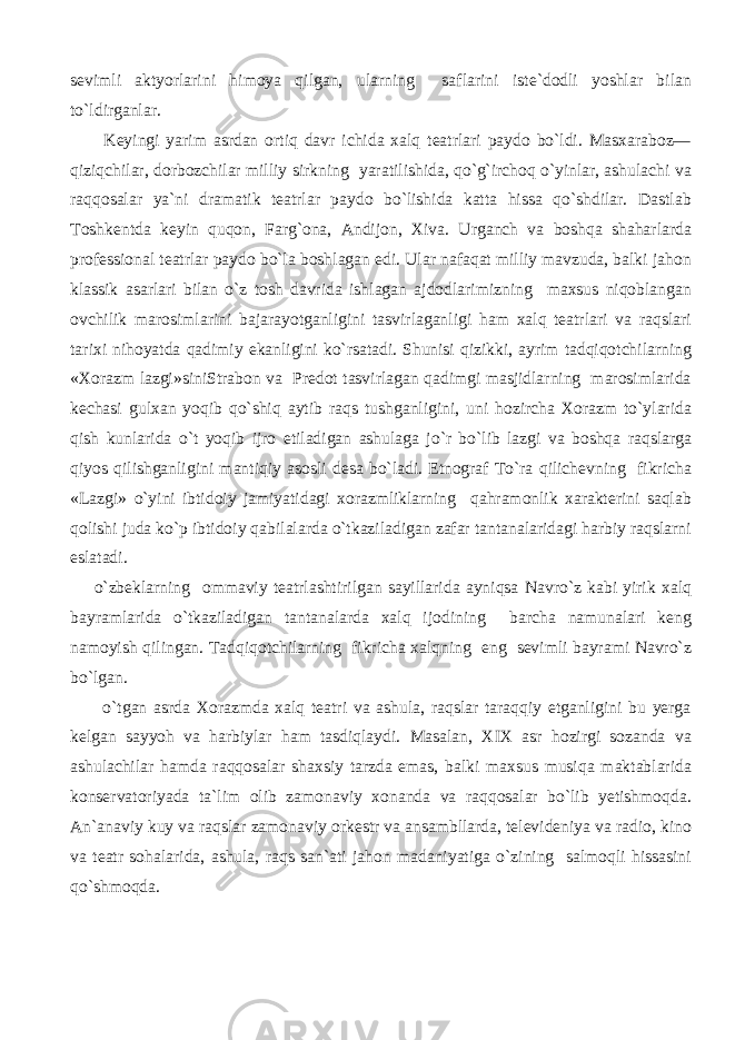 sevimli aktyorlarini himoya qilgan, ularning saflarini iste`dodli yoshlar bilan to`ldirganlar. Keyingi yarim asrdan ortiq davr ichida xalq teatrlari paydo bo`ldi. Masxaraboz— qiziqchilar, dorbozchilar milliy sirkning yaratilishida, qo`g`irchoq o`yinlar, ashulachi va raqqosalar ya`ni dramatik teatrlar paydo bo`lishida katta hissa qo`shdilar. Dastlab Toshkentda keyin quqon, Farg`ona, Andijon, Xiva. Urganch va boshqa shaharlarda professional teatrlar paydo bo`la boshlagan edi. Ular nafaqat milliy mavzuda, balki jahon klassik asarlari bilan o`z tosh davrida ishlagan ajdodlarimizning maxsus niqoblangan ovchilik marosimlarini bajarayotganligini tasvirlaganligi ham xalq teatrlari va raqslari tarixi nihoyatda qadimiy ekanligini ko`rsatadi. Shunisi qizikki, ayrim tadqiqotchilarning «Xorazm lazgi»siniStrabon va Predot tasvirlagan qadimgi masjidlarning marosimlarida kechasi gulxan yoqib qo`shiq aytib raqs tushganligini, uni hozircha Xorazm to`ylarida qish kunlarida o`t yoqib ijro etiladigan ashulaga jo`r bo`lib lazgi va boshqa raqslarga qiyos qilishganligini mantiqiy asosli desa bo`ladi. Etnograf To`ra qilichevning fikricha «Lazgi» o`yini ibtidoiy jamiyatidagi xorazmliklarning qahramonlik xarakterini saqlab qolishi juda ko`p ibtidoiy qabilalarda o`tkaziladigan zafar tantanalaridagi harbiy raqslarni eslatadi. o`zbeklarning ommaviy teatrlashtirilgan sayillarida ayniqsa Navro`z kabi yirik xalq bayramlarida o`tkaziladigan tantanalarda xalq ijodining barcha namunalari keng namoyish qilingan. Tadqiqotchilarning fikricha xalqning eng sevimli bayrami Navro`z bo`lgan. o`tgan asrda Xorazmda xalq teatri va ashula, raqslar taraqqiy etganligini bu yerga kelgan sayyoh va harbiylar ham tasdiqlaydi. Masalan, XIX asr hozirgi sozanda va ashulachilar hamda raqqosalar shaxsiy tarzda emas, balki maxsus musiqa maktablarida konservatoriyada ta`lim olib zamonaviy xonanda va raqqosalar bo`lib yetishmoqda. An`anaviy kuy va raqslar zamonaviy orkestr va ansambllarda, televideniya va radio, kino va teatr sohalarida, ashula, raqs san`ati jahon madaniyatiga o`zining salmoqli hissasini qo`shmoqda. 