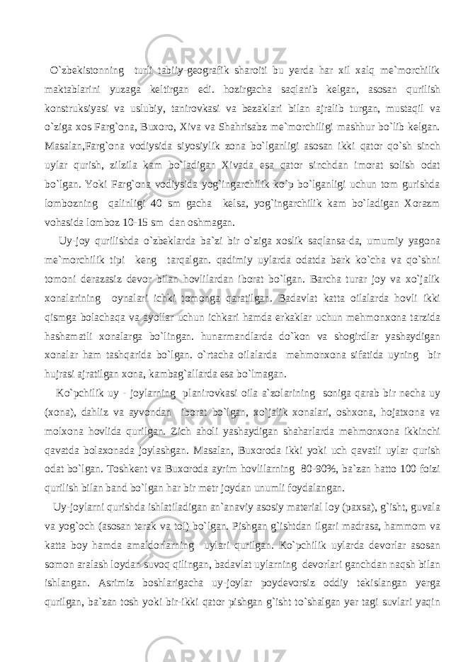  O`zbekistonning turli tabiiy-geografik sharoiti bu yerda har xil xalq me`morchilik maktablarini yuzaga keltirgan edi. hozirgacha saqlanib kelgan, asosan qurilish konstruksiyasi va uslubiy, tanirovkasi va bezaklari bilan ajralib turgan, mustaqil va o`ziga xos Farg`ona, Buxoro, Xiva va Shahrisabz me`morchiligi mashhur bo`lib kelgan. Masalan,Farg`ona vodiysida siyosiylik zona bo`lganligi asosan ikki qator qo`sh sinch uylar qurish, zilzila kam bo`ladigan Xivada esa qator sinchdan imorat solish odat bo`lgan. Yoki Farg`ona vodiysida yog`ingarchilik ko`p bo`lganligi uchun tom gurishda lombozning qalinligi 40 sm gacha kelsa, yog`ingarchilik kam bo`ladigan Xorazm vohasida lomboz 10-15 sm dan oshmagan. Uy-joy qurilishda o`zbeklarda ba`zi bir o`ziga xoslik saqlansa-da, umumiy yagona me`morchilik tipi keng tarqalgan. qadimiy uylarda odatda berk ko`cha va qo`shni tomoni derazasiz devor bilan hovlilardan iborat bo`lgan. Barcha turar joy va xo`jalik xonalarining oynalari ichki tomonga qaratilgan. Badavlat katta oilalarda hovli ikki qismga bolachaqa va ayollar uchun ichkari hamda erkaklar uchun mehmonxona tarzida hashamatli xonalarga bo`lingan. hunarmandlarda do`kon va shogirdlar yashaydigan xonalar ham tashqarida bo`lgan. o`rtacha oilalarda mehmonxona sifatida uyning bir hujrasi ajratilgan xona, kambag`allarda esa bo`lmagan. Ko`pchilik uy - joylarning planirovkasi oila a`zolarining soniga qarab bir necha uy (xona), dahliz va ayvondan iborat bo`lgan, xo`jalik xonalari, oshxona, hojatxona va molxona hovlida qurilgan. Zich aholi yashaydigan shaharlarda mehmonxona ikkinchi qavatda bolaxonada joylashgan. Masalan, Buxoroda ikki yoki uch qavatli uylar qurish odat bo`lgan. Toshkent va Buxoroda ayrim hovlilarning 80-90%, ba`zan hatto 100 foizi qurilish bilan band bo`lgan har bir metr joydan unumli foydalangan. Uy-joylarni qurishda ishlatiladigan an`anaviy asosiy material loy (paxsa), g`isht, guvala va yog`och (asosan terak va tol) bo`lgan. Pishgan g`ishtdan ilgari madrasa, hammom va katta boy hamda amaldorlarning uylari qurilgan. Ko`pchilik uylarda devorlar asosan somon aralash loydan suvoq qilingan, badavlat uylarning devorlari ganchdan naqsh bilan ishlangan. Asrimiz boshlarigacha uy-joylar poydevorsiz oddiy tekislangan yerga qurilgan, ba`zan tosh yoki bir-ikki qator pishgan g`isht to`shalgan yer tagi suvlari yaqin 