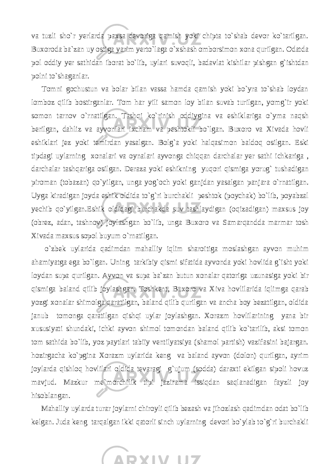 va tuzli sho`r yerlarda paxsa devoriga qamish yoki chipta to`shab devor ko`tarilgan. Buxoroda ba`zan uy ostiga yarim yerto`laga o`xshash omborsimon xona qurilgan. Odatda pol oddiy yer sathidan iborat bo`lib, uylari suvoqli, badavlat kishilar pishgan g`ishtdan polni to`shaganlar. Tomni gochustun va bolar bilan vassa hamda qamish yoki bo`yra to`shab loydan lomboz qilib bostirganlar. Tom har yili samon loy bilan suvab turilgan, yomg`ir yoki somon tarnov o`rnatilgan. Tashqi ko`rinish oddiygina va eshiklariga o`yma naqsh berilgan, dahliz va ayvonlari ixcham va peshtokli bo`lgan. Buxoro va Xivada hovli eshiklari jez yoki temirdan yasalgan. Bolg`a yoki halqasimon baldoq osilgan. Eski tipdagi uylarning xonalari va oynalari ayvonga chiqqan darchalar yer sathi ichkariga , darchalar tashqariga osilgan. Deraza yoki eshikning yuqori qismiga yorug` tushadigan piroman (tobazan) qo`yilgan, unga yog`och yoki ganjdan yasalgan panjara o`rnatilgan. Uyga kiradigan joyda eshik oldida to`g`ri burchakli peshtok (poychak) bo`lib, poyabzal yechib qo`yilgan.Eshik oldidagi burchakda suv tashlaydigan (oqizadigan) maxsus joy (obrez, adan, tashnov) joylashgan bo`lib, unga Buxoro va Samarqandda marmar tosh Xivada maxsus sopol buyum o`rnatilgan. o`zbek uylarida qadimdan mahalliy iqlim sharoitiga moslashgan ayvon muhim ahamiyatga ega bo`lgan. Uning tarkibiy qismi sifatida ayvonda yoki hovlida g`isht yoki loydan supa qurilgan. Ayvon va supa ba`zan butun xonalar qatoriga uzunasiga yoki bir qismiga baland qilib joylashgan. Toshkent, Buxoro va Xiva hovlilarida iqlimga qarab yozgi xonalar shimolga qaratilgan, baland qilib qurilgan va ancha boy bezatilgan, oldida janub tomonga qaratilgan qishqi uylar joylashgan. Xorazm hovlilarining yana bir xususiyati shundaki, ichki ayvon shimol tomondan baland qilib ko`tarilib, aksi tomon tom sathida bo`lib, yoz paytlari tabiiy ventilyatsiya (shamol partish) vazifasini bajargan. hozirgacha ko`pgina Xorazm uylarida keng va baland ayvon (dolon) qurilgan, ayrim joylarda qishloq hovlilari oldida tevaragi g`ujum (sodda) daraxti ekilgan sipoli hovuz mavjud. Mazkur me`morchilik tipi jazirama issiqdan saqlanadigan fayzli joy hisoblangan. Mahalliy uylarda turar joylarni chiroyli qilib bezash va jihozlash qadimdan odat bo`lib kelgan. Juda keng tarqalgan ikki qatorli sinch uylarning devori bo`ylab to`g`ri burchakli 