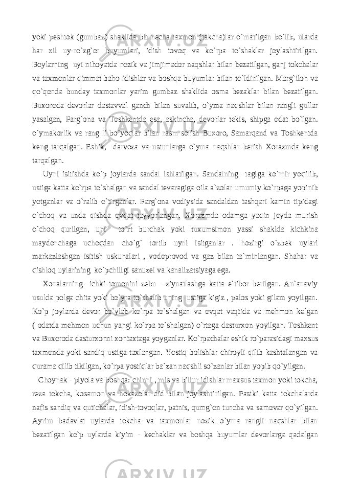 yoki peshtok (gumbaz) shaklida bir necha taxmon (takcha)lar o`rnatilgan bo`lib, ularda har xil uy-ro`zg`or buyumlari, idish tovoq va ko`rpa to`shaklar joylashtirilgan. Boylarning uyi nihoyatda nozik va jimjimador naqshlar bilan bezatilgan, ganj tokchalar va taxmonlar qimmat baho idishlar va boshqa buyumlar bilan to`ldirilgan. Marg`ilon va qo`qonda bunday taxmonlar yarim gumbaz shaklida osma bezaklar bilan bezatilgan. Buxoroda devorlar dastavval ganch bilan suvalib, o`yma naqshlar bilan rangli gullar yasalgan, Farg`ona va Toshkentda esa, askincha, devorlar tekis, shipga odat bo`lgan. o`ymakorlik va rang li bo`yoqlar bilan rasm solish Buxoro, Samarqand va Toshkentda keng tarqalgan. Eshik, darvoza va ustunlarga o`yma naqshlar berish Xorazmda keng tarqalgan. Uyni isitishda ko`p joylarda sandal ishlatilgan. Sandalning tagiga ko`mir yoqilib, ustiga katta ko`rpa to`shalgan va sandal tevaragiga oila a`zolar umumiy ko`rpaga yopinib yotganlar va o`ralib o`tirganlar. Farg`ona vodiysida sandaldan tashqari kamin tipidagi o`choq va unda qishda ovqat tayyorlangan. Xorazmda odamga yaqin joyda murish o`choq qurilgan, uni to`rt burchak yoki tuxumsimon yassi shaklda kichkina maydonchaga uchoqdan cho`g` tortib uyni isitganlar . hozirgi o`zbek uylari markazlashgan isitish uskunalari , vodoprovod va gaz bilan ta`minlangan. Shahar va qishloq uylarining ko`pchiligi sanuzel va kanalizatsiyaga ega. Xonalarning ichki tomonini zebu - ziynatlashga katta e`tibor berilgan. An`anaviy usulda polga chita yoki bo`yra to`shalib uning ustiga kigiz , palos yoki gilam yoyilgan. Ko`p joylarda devor bo`ylab ko`rpa to`shalgan va ovqat vaqtida va mehmon kelgan ( odatda mehmon uchun yangi ko`rpa to`shalgan) o`rtaga dasturxon yoyilgan. Toshkent va Buxoroda dasturxonni xontaxtaga yoyganlar. Ko`rpachalar eshik ro`parasidagi maxsus taxmonda yoki sandiq ustiga taxlangan. Yostiq bolishlar chiroyli qilib kashtalangan va qurama qilib tikilgan, ko`rpa yostiqlar ba`zan naqshli so`zanlar bilan yopib qo`yilgan. Choynak - piyola va boshqa: chinni , mis va billur idishlar maxsus taxmon yoki tokcha, reza tokcha, kosamon va hokazolar did bilan joylashtirilgan. Pastki katta tokchalarda nafis sandiq va qutichalar, idish-tovoqlar, patnis, qumg`on tuncha va samovar qo`yilgan. Ayrim badavlat uylarda tokcha va taxmonlar nozik o`yma rangli naqshlar bilan bezatilgan ko`p uylarda kiyim - kechaklar va boshqa buyumlar devorlarga qadalgan 