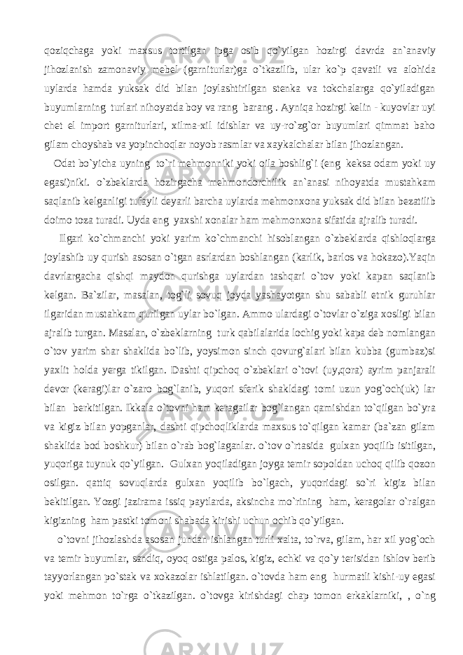 qoziqchaga yoki maxsus tortilgan ipga osib qo`yilgan hozirgi davrda an`anaviy jihozlanish zamonaviy mebel (garniturlar)ga o`tkazilib, ular ko`p qavatli va alohida uylarda hamda yuksak did bilan joylashtirilgan stenka va tokchalarga qo`yiladigan buyumlarning turlari nihoyatda boy va rang barang . Ayniqa hozirgi kelin - kuyovlar uyi chet el import garniturlari, xilma-xil idishlar va uy-ro`zg`or buyumlari qimmat baho gilam choyshab va yopinchoqlar noyob rasmlar va xaykalchalar bilan jihozlangan. Odat bo`yicha uyning to`ri mehmonniki yoki oila boshlig`i (eng keksa odam yoki uy egasi)niki. o`zbeklarda hozirgacha mehmondorchilik an`anasi nihoyatda mustahkam saqlanib kelganligi tufayli deyarli barcha uylarda mehmonxona yuksak did bilan bezatilib doimo toza turadi. Uyda eng yaxshi xonalar ham mehmonxona sifatida ajralib turadi. Ilgari ko`chmanchi yoki yarim ko`chmanchi hisoblangan o`zbeklarda qishloqlarga joylashib uy qurish asosan o`tgan asrlardan boshlangan (karlik, barlos va hokazo).Yaqin davrlargacha qishqi maydon qurishga uylardan tashqari o`tov yoki kapan saqlanib kelgan. Ba`zilar, masalan, tog`li sovuq joyda yashayotgan shu sababli etnik guruhlar ilgaridan mustahkam qurilgan uylar bo`lgan. Ammo ulardagi o`tovlar o`ziga xosligi bilan ajralib turgan. Masalan, o`zbeklarning turk qabilalarida lochig yoki kapa deb nomlangan o`tov yarim shar shaklida bo`lib, yoysimon sinch qovurg`alari bilan kubba (gumbaz)si yaxlit holda yerga tikilgan. Dashti qipchoq o`zbeklari o`tovi (uy,qora) ayrim panjarali devor (keragi)lar o`zaro bog`lanib, yuqori sferik shakldagi tomi uzun yog`och(uk) lar bilan berkitilgan. Ikkala o`tovni ham keragailar bog`langan qamishdan to`qilgan bo`yra va kigiz bilan yopganlar, dashti qipchoqliklarda maxsus to`qilgan kamar (ba`zan gilam shaklida bod boshkur) bilan o`rab bog`laganlar. o`tov o`rtasida gulxan yoqilib isitilgan, yuqoriga tuynuk qo`yilgan. Gulxan yoqiladigan joyga temir sopoldan uchoq qilib qozon osilgan. qattiq sovuqlarda gulxan yoqilib bo`lgach, yuqoridagi so`ri kigiz bilan bekitilgan. Yozgi jazirama issiq paytlarda, aksincha mo`rining ham, keragolar o`ralgan kigizning ham pastki tomoni shabada kirishi uchun ochib qo`yilgan. o`tovni jihozlashda asosan jundan ishlangan turli xalta, to`rva, gilam, har xil yog`och va temir buyumlar, sandiq, oyoq ostiga palos, kigiz, echki va qo`y terisidan ishlov berib tayyorlangan po`stak va xokazolar ishlatilgan. o`tovda ham eng hurmatli kishi-uy egasi yoki mehmon to`rga o`tkazilgan. o`tovga kirishdagi chap tomon erkaklarniki, , o`ng 