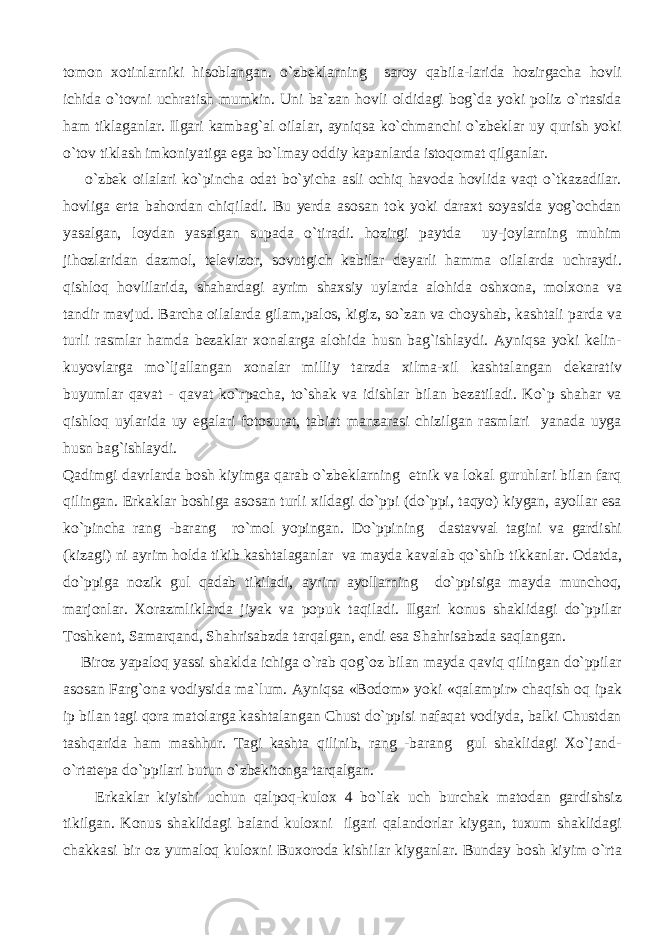 tomon xotinlarniki hisoblangan. o`zbeklarning saroy qabila-larida hozirgacha hovli ichida o`tovni uchratish mumkin. Uni ba`zan hovli oldidagi bog`da yoki poliz o`rtasida ham tiklaganlar. Ilgari kambag`al oilalar, ayniqsa ko`chmanchi o`zbeklar uy qurish yoki o`tov tiklash imkoniyatiga ega bo`lmay oddiy kapanlarda istoqomat qilganlar. o`zbek oilalari ko`pincha odat bo`yicha asli ochiq havoda hovlida vaqt o`tkazadilar. hovliga erta bahordan chiqiladi. Bu yerda asosan tok yoki daraxt soyasida yog`ochdan yasalgan, loydan yasalgan supada o`tiradi. hozirgi paytda uy-joylarning muhim jihozlaridan dazmol, televizor, sovutgich kabilar deyarli hamma oilalarda uchraydi. qishloq hovlilarida, shahardagi ayrim shaxsiy uylarda alohida oshxona, molxona va tandir mavjud. Barcha oilalarda gilam,palos, kigiz, so`zan va choyshab, kashtali parda va turli rasmlar hamda bezaklar xonalarga alohida husn bag`ishlaydi. Ayniqsa yoki kelin- kuyovlarga mo`ljallangan xonalar milliy tarzda xilma-xil kashtalangan dekarativ buyumlar qavat - qavat ko`rpacha, to`shak va idishlar bilan bezatiladi. Ko`p shahar va qishloq uylarida uy egalari fotosurat, tabiat manzarasi chizilgan rasmlari yanada uyga husn bag`ishlaydi. Qadimgi davrlarda bosh kiyimga qarab o`zbeklarning etnik va lokal guruhlari bilan farq qilingan. Erkaklar boshiga asosan turli xildagi do`ppi (do`ppi, taqyo) kiygan, ayollar esa ko`pincha rang -barang ro`mol yopingan. Do`ppining dastavval tagini va gardishi (kizagi) ni ayrim holda tikib kashtalaganlar va mayda kavalab qo`shib tikkanlar. Odatda, do`ppiga nozik gul qadab tikiladi, ayrim ayollarning do`ppisiga mayda munchoq, marjonlar. Xorazmliklarda jiyak va popuk taqiladi. Ilgari konus shaklidagi do`ppilar Toshkent, Samarqand, Shahrisabzda tarqalgan, endi esa Shahrisabzda saqlangan. Biroz yapaloq yassi shaklda ichiga o`rab qog`oz bilan mayda qaviq qilingan do`ppilar asosan Farg`ona vodiysida ma`lum. Ayniqsa «Bodom» yoki «qalampir» chaqish oq ipak ip bilan tagi qora matolarga kashtalangan Chust do`ppisi nafaqat vodiyda, balki Chustdan tashqarida ham mashhur. Tagi kashta qilinib, rang -barang gul shaklidagi Xo`jand- o`rtatepa do`ppilari butun o`zbekitonga tarqalgan. Erkaklar kiyishi uchun qalpoq-kulox 4 bo`lak uch burchak matodan gardishsiz tikilgan. Konus shaklidagi baland kuloxni ilgari qalandorlar kiygan, tuxum shaklidagi chakkasi bir oz yumaloq kuloxni Buxoroda kishilar kiyganlar. Bunday bosh kiyim o`rta 