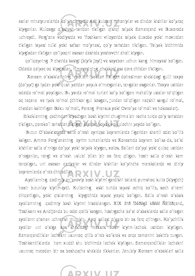 asrlar minatyuralarida ko`p uchraydi. Asli kuloxni ruhoniylar va dindor kishilar ko`proq kiyganlar. Kuloxga o`xshash teridan tikilgan qishqi telpak Samarqand va Buxoroda uchraydi. Farg`ona vodiysida va Toshkent viloyatida telpak duxoba yoki movutdan tikilgan tepasi tulki yoki safsar mo`ynasi, qo`y terisidan tikilgan. Telpak bichimida kiygizdan tikilgan qo`lpoqni asosan dashtda yashovchi aholi kiygan. qo`lqopning 2 chetida kesigi (kiyik joyi) va soyabon uchun keng himoyasi bo`lgan. Odatda qalpoq oq kiygizdan, himoyasining chekkasi esa qora chitdan tikilgan. Xorazm o`zbeklarining ayollari ipakdan tikilgan doirasimon shakldagi gulli taxyo (do`ppi) ga ipdan yoki qush patidan popuk o`rnatganlar, tangalar osganlar. Taxyo ustidan odatda ro`mol yopilgan. Bu yerda ro`mol turlari ko`p bo`lgan: mahalliy ustalar to`qilgan oq taqana va ipak ro`mol (chitkor gul bosgan, jundan to`qilgan naqshli sergul ro`mol, chetdan keltirilgan Boku ro`moli, Parang Fransuz yoki Ovro`pa ro`moli va hokazolar). Erkaklarning qadimdan kiyadigan bosh kiyimi chugirma bir necha turda qo`y terisidan tikilgan, qorako`l terisidan tikilgan sherozi popok va kulochin paydo bo`lgan. Butun O`zbekistonda salla o`rash ayniqsa bayramlarda ilgaridan shartli odat bo`lib kelgan. Ammo Farg`onaning ayrim tumanlarida va Xorazmda bayram bo`lsa-da, ba`zi kishilar salla o`rniga do`ppi yoki telpak kiygan, xolos. Sallani do`ppi yoki quloq ustidan o`raganlar, rangi va o`rash uslubi bilan bir oz farq qilgan. hozir salla o`rash kam tarqalgan, uni asosan qariyalar va dindor kishilar ko`pincha marakalarda va diniy bayramlarda o`rab chiqadilar. Ayollarning qadimiy an`anaviy bosh kiyimi gardishi baland yumshoq kulta (kiygich) hozir butunlay kiyilmaydi. Kultaning eski turida tepasi ochiq bo`lib, soch o`rami chiqarilgan, yoki qizlarning kiygichida tepasi yopiq bo`lgan. Salla o`rash o`zbek ayollarining qadimiy bosh kiyimi hisoblangan. XIX àñð îõèðègà kåëèá Ñàìàðqand, Toshkent va Andijonda bu odat qolib ketgan. hozirgacha ba`zi o`zbeklarda salla o`ragan ayollarni qisman uchratish mumkin. Ayol sallasi o`zaro bir oz farq qilingan. Ko`pchilik ayollar uni o`ziga xos shakldagi maxsus bosh kiyim-lachak ustidan kiyilgan. Samarqandliklar lachakni uzunroq qilib o`rab ko`krak va orqa tomonini bekitib turgan. Toshkentliklarda ham xuddi shu bichimda lachak kiyilgan. Samarqandliklar lachakni uzunroq matodan bir oz boshqacha shaklda tikkanlar. Janubiy Xorazm o`zbeklari salla 