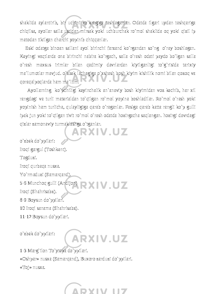 shaklida aylantirib, bir uchini ko`kragiga tashlaganlar. Odatda ilgari uydan tashqariga chiqilsa, ayollar salla ustidan mirsak yoki uchburchak ro`mol shaklida oq yoki qizil ip matodan tikilgan charchi yopinib chiqqanlar. Eski odatga binoan sallani ayol birinchi farzand ko`rgandan so`ng o`ray boshlagan. Keyingi vaqtlarda ona birinchi nabira ko`rgach, salla o`rash odati paydo bo`lgan salla o`rash maxsus irimlar bilan qadimiy davrlardan kiyilganligi to`g`risida tarixiy ma`lumotlar mavjud. o`zbek lachagiga o`xshash bosh kiyim kishilik nomi bilan qozoq va qoraqalpoqlarda ham ma`lum. Ayollarning ko`pchiligi keyinchalik an`anaviy bosh kiyimidan voz kechib, har xil rangdagi va turli materialdan to`qilgan ro`mol yopina boshladilar. Ro`mol o`rash yoki yopinish ham turlicha, qulayligiga qarab o`raganlar. Faslga qarab katta rangli ko`p gulli ipak jun yoki to`qilgan tivit ro`mol o`rash odatda hozirgacha saqlangan. hozirgi davrdagi qizlar zamonaviy turmaklashga o`tganlar. o`zbek do`ppilari: Iroqi gargul (Toshkent). Tagduzi. Iroqi qurbaqa nusxa. Yo`rmaduzi (Samarqand). 5-6 Munchoq gulli (Andijon) Iroqi (Shahrisabz). 8-9 Boysun do`ppilari. 10 Iroqi sanama (Shahrisabz). 11-12 Boysun do`ppilari. o`zbek do`ppilari: 1-3 Marg`ilon To`ytepa do`ppilari. «Oshpar» nusxa (Samarqand), Buxoro zarduzi do`ppilari. «Toj» nusxa. 