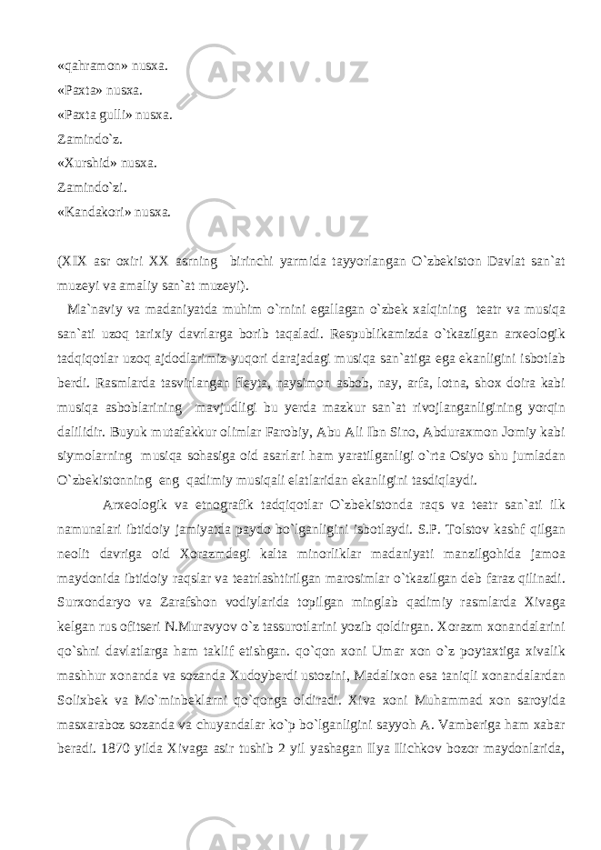 «qahramon» nusxa. «Paxta» nusxa. «Paxta gulli» nusxa. Zamindo`z. «Xurshid» nusxa. Zamindo`zi. «Kandakori» nusxa. (XIX asr oxiri XX asrning birinchi yarmida tayyorlangan O`zbekiston Davlat san`at muzeyi va amaliy san`at muzeyi). Ma`naviy va madaniyatda muhim o`rnini egallagan o`zbek xalqining teatr va musiqa san`ati uzoq tarixiy davrlarga borib taqaladi. Respublikamizda o`tkazilgan arxeologik tadqiqotlar uzoq ajdodlarimiz yuqori darajadagi musiqa san`atiga ega ekanligini isbotlab berdi. Rasmlarda tasvirlangan fleyta, naysimon asbob, nay, arfa, lotna, shox doira kabi musiqa asboblarining mavjudligi bu yerda mazkur san`at rivojlanganligining yorqin dalilidir. Buyuk mutafakkur olimlar Farobiy, Abu Ali Ibn Sino, Abduraxmon Jomiy kabi siymolarning musiqa sohasiga oid asarlari ham yaratilganligi o`rta Osiyo shu jumladan O`zbekistonning eng qadimiy musiqali elatlaridan ekanligini tasdiqlaydi. Arxeologik va etnografik tadqiqotlar O`zbekistonda raqs va teatr san`ati ilk namunalari ibtidoiy jamiyatda paydo bo`lganligini isbotlaydi. S.P. Tolstov kashf qilgan neolit davriga oid Xorazmdagi kalta minorliklar madaniyati manzilgohida jamoa maydonida ibtidoiy raqslar va teatrlashtirilgan marosimlar o`tkazilgan deb faraz qilinadi. Surxondaryo va Zarafshon vodiylarida topilgan minglab qadimiy rasmlarda Xivaga kelgan rus ofitseri N.Muravyov o`z tassurotlarini yozib qoldirgan. Xorazm xonandalarini qo`shni davlatlarga ham taklif etishgan. qo`qon xoni Umar xon o`z poytaxtiga xivalik mashhur xonanda va sozanda Xudoyberdi ustozini, Madalixon esa taniqli xonandalardan Solixbek va Mo`minbeklarni qo`qonga oldiradi. Xiva xoni Muhammad xon saroyida masxaraboz sozanda va chuyandalar ko`p bo`lganligini sayyoh A. Vamberiga ham xabar beradi. 1870 yilda Xivaga asir tushib 2 yil yashagan Ilya Ilichkov bozor maydonlarida, 