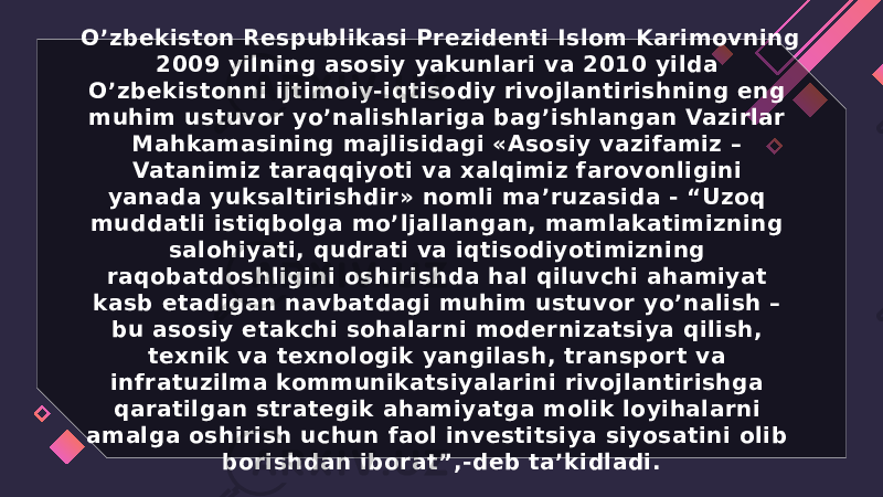 O’zbekiston Respublikasi Prezidenti Islom Karimovning 2009 yilning asosiy yakunlari va 2010 yilda O’zbekistonni ijtimoiy-iqtisodiy rivojlantirishning eng muhim ustuvor yo’nalishlariga bag’ishlangan Vazirlar Mahkamasining majlisidagi «Asosiy vazifamiz – Vatanimiz taraqqiyoti va xalqimiz farovonligini yanada yuksaltirishdir» nomli ma’ruzasida - “Uzoq muddatli istiqbolga mo’ljallangan, mamlakatimizning salohiyati, qudrati va iqtisodiyotimizning raqobatdoshligini oshirishda hal qiluvchi ahamiyat kasb etadigan navbatdagi muhim ustuvor yo’nalish – bu asosiy etakchi sohalarni modernizatsiya qilish, texnik va texnologik yangilash, transport va infratuzilma kommunikatsiyalarini rivojlantirishga qaratilgan strategik ahamiyatga molik loyihalarni amalga oshirish uchun faol investitsiya siyosatini olib borishdan iborat”,-deb ta’kidladi. 