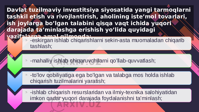 Davlat tuzilmaviy investitsiya siyosatida yangi tarmoqlarni tashkil etish va rivojlantirish, aholining iste’mol tovarlari, ish joylarga bo’lgan talabini qisqa vaqt ichida yuqori darajada ta’minlashga erishish yo’lida quyidagi vazifalarga amal qilmoqda: • -eskirgan ishlab chiqarishlarni sekin-asta muomaladan chiqarib tashlash; • -mahalliy ishlab chiqaruvchilarni qo’llab-quvvatlash; • -to’lov qobiliyatiga ega bo’lgan va talabga mos holda ishlab chiqarish tuzilmalarini yaratish; • -ishlab chiqarish resurslaridan va ilmiy-texnika salohiyatidan imkon qadar yuqori darajada foydalanishni ta’minlash; 0A 37 04 14 0A 37 04 0A 37 04 2D 0A 37 04 06 