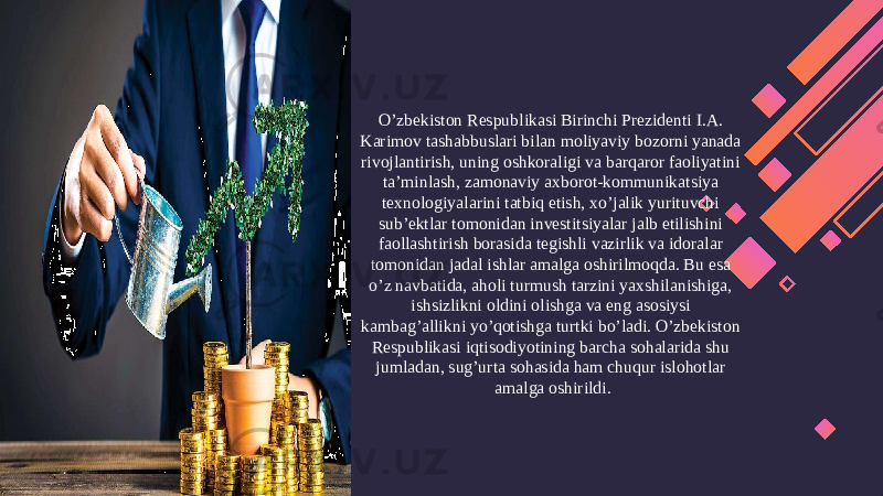 O’zbekiston Respublikasi Birinchi Prezidenti I.A. Karimov tashabbuslari bilan moliyaviy bozorni yanada rivojlantirish, uning oshkoraligi va barqaror faoliyatini ta’minlash, zamonaviy axborot-kommunikatsiya texnologiyalarini tatbiq etish, xo’jalik yurituvchi sub’ektlar tomonidan investitsiyalar jalb etilishini faollashtirish borasida tegishli vazirlik va idoralar tomonidan jadal ishlar amalga oshirilmoqda. Bu esa o’z navbatida, aholi turmush tarzini yaxshilanishiga, ishsizlikni oldini olishga va eng asosiysi kambag’allikni yo’qotishga turtki bo’ladi. O’zbekiston Respublikasi iqtisodiyotining barcha sohalarida shu jumladan, sug’urta sohasida ham chuqur islohotlar amalga oshirildi. 