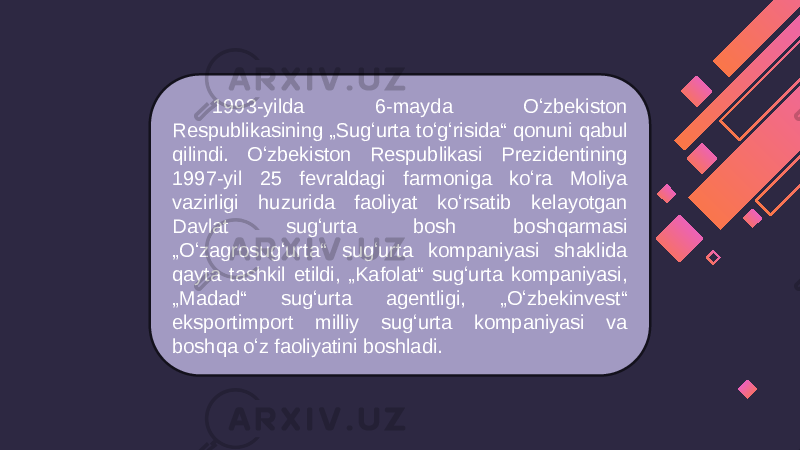 1993-yilda 6-mayda Oʻzbekiston Respublikasining „Sugʻurta toʻgʻrisida“ qonuni qabul qilindi. Oʻzbekiston Respublikasi Prezidentining 1997-yil 25 fevraldagi farmoniga koʻra Moliya vazirligi huzurida faoliyat koʻrsatib kelayotgan Davlat sugʻurta bosh boshqarmasi „Oʻzagrosugʻurta“ sugʻurta kompaniyasi shaklida qayta tashkil etildi, „Kafolat“ sugʻurta kompaniyasi, „Madad“ sugʻurta agentligi, „Oʻzbekinvest“ eksportimport milliy sugʻurta kompaniyasi va boshqa oʻz faoliyatini boshladi. 