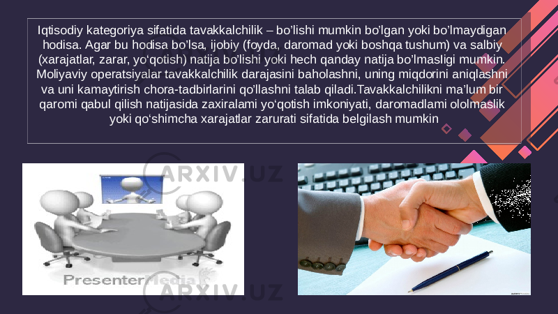 Iqtisodiy kategoriya sifatida tavakkalchilik – bo’lishi mumkin bo’lgan yoki bo’lmaydigan hodisa. Agar bu hodisa bo’lsa, ijobiy (foyda, daromad yoki boshqa tushum) va salbiy (xarajatlar, zarar, yo‘qotish) natija bo’lishi yoki hech qanday natija bo’lmasIigi mumkin. Moliyaviy operatsiyalar tavakkalchilik darajasini baholashni, uning miqdorini aniqlashni va uni kamaytirish chora-tadbirlarini qo’llashni talab qiladi.Tavakkalchilikni ma’lum bir qaromi qabul qilish natijasida zaxiralami yo‘qotish imkoniyati, daromadlami ololmaslik yoki qo‘shimcha xarajatlar zarurati sifatida belgilash mumkin 