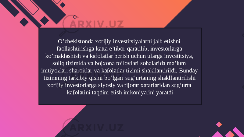 O’zbekistonda xorijiy investitsiyalarni jalb etishni faollashtirishga katta e’tibor qaratilib, investorlarga ko’maklashish va kafolatlar berish uchun ularga investitsiya, soliq tizimida va bojxona to’lovlari sohalarida ma’lum imtiyozlar, sharoitlar va kafolatlar tizimi shakllantirildi. Bunday tizimning tarkibiy qismi bo’lgan sug’urtaning shakllantirilishi xorijiy investorlarga siyosiy va tijorat xatarlaridan sug’urta kafolatini taqdim etish imkoniyatini yaratdi 