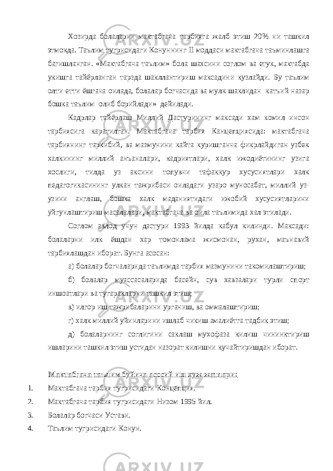 Хозирда болаларни мактабгача тарбияга жалб этиш 20% ни ташкил этмокда. Таълим тугрисидаги Конуннинг  моддаси мактабгача таъминлашга багишланган. «Мактабгача таълим» бола шахсини соглом ва етук, мактабда укишга тайёрланган тарзда шакллантириш максадини кузлайди. Бу таълим олти-етти ёшгача оилада, болалар богчасида ва мулк шаклидан катъий назар бошка таълим олиб борийлади» дейилади. Кадрлар тайёрлаш Миллий Дастурининг максади хам комил инсон тарбиясига каратилган. Мактабгача тарбия Канцепциясида: мактабгача тарбиянинг таркибий, ва мазмунини кайта куришганча фикрлайдиган узбек халкининг миллий анъаналари, кадриятлари, халк ижодиётининг узига хослиги, тилда уз аксини топувчи тафаккур хусусиятлари халк педагогикасининг улкан тажрибаси оиладаги узаро муносабат, миллий уз- узини англаш, бошка халк маданиятидаги ижобий хусусиятларини уйгунлаштириш масалалари, мактабгача ва оила таълимида хал этилади. Соглом авлод учун дастури 1993 йилда кабул килинди. Максади: болаларни илк ёшдан хар томонлама жисмонан, рухан, маънавий тарбиялашдан иборат. Бунга асосан: а) болалар богчаларида таълимда тарбия мазмунини такомилаштириш; б) болалар муассасаларида басейн, сув хавзалари турли спорт иншоатлари ва тугаракларни ташкил этиш; в) илгор иш тажрибаларини урганиш, ва оммалаштириш; г) халк миллий уйинларини ишлаб чикиш амалиётга тадбик этиш; д) болаларнинг соглигини саклаш мухофаза килиш чининктириш ишларини ташкил этиш устидан назорат килишни кучайтиришдан иборат. Мактабгача таълим буйича асосий иш хуж-жатлари: 1. Мактабгача тарбия тугрисидаги Концепция. 2. Мактабгача тарбия тугрисидаги Низом 1995 йил. 3. Болалар богчаси Устави. 4. Таълим тугрисидаги Конун. 