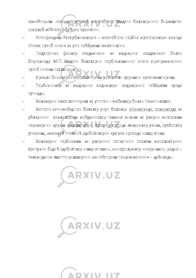 камайтириш назарда тутилиб, мактабгача ёшдаги болаларнинг бирлашган типовой лойихаси буйича курилсин. – Иттифокдош Республикаларга – мактабгача тарбия муассасалари хакида Низом тузиб чикик ва уни тайёрлаш юклатилсин. – Педагогика фанлар академияси ва медицина академияси билан биргаликда М.Т.-ёшдаги болаларни тарбиялашнинг ягона программасини тузиб чикиш топширилсин. – Ярокли биноларни мослаштириш ва планли куришни арзонлаштириш; – Тарбиячилар ва медицина ходимлари кадрларини тайёрлаш кузда тутилди. – Болаларни овкатлантириш ва утигон – мебеллар билан таъминлаши; – Богчага катнамайдиган болалар учун болалар паркларида, скверларда ва уйларнинг ховлиларида майдончалар ташкил килиш ва уларни жихозлаш чораларини куриш юклашилсин. Ахоли уртасида лекциялар укиш, сухбатлар утказиш, аммовий – илмий адабиётларни купрок нусхада нашр этиш; – Болаларни тарбиялаш ва уларнинг соглигини саклаш масалаларини ёритувчи бадий адабиётлар нашр этишни, кинофильмлар чикаришни, радио – телевидение эшиттиришларини кенгайтириш таълимлансин» – дейилади. 