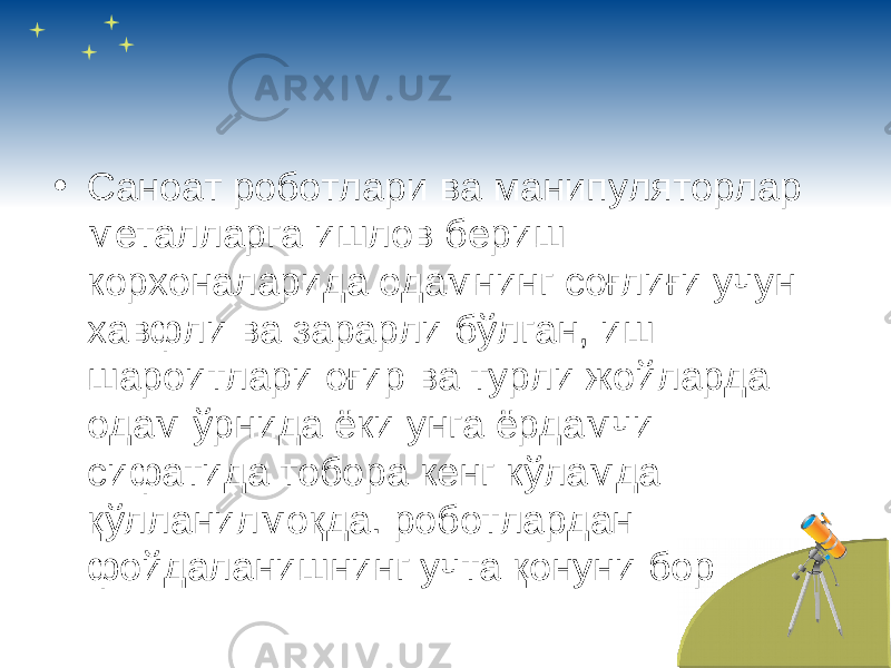 • Саноат роботлари ва манипуляторлар металларга ишлов бериш корхоналарида одамнинг соғлиғи учун хавфли ва зарарли бўлган, иш шароитлари оғир ва турли жойларда одам ўрнида ёки унга ёрдамчи сифатида тобора кенг кўламда қўлланилмоқда. роботлардан фойдаланишнинг учта қонуни бор 