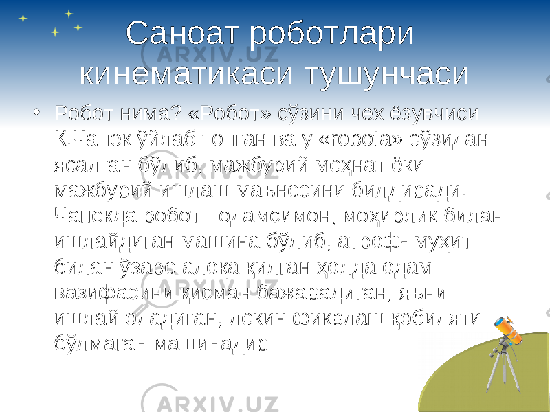 Саноат роботлари кинематикаси тушунчаси • Робот нима? «Робот» сўзини чех ёзувчиси К.Чапек ўйлаб топган ва у « robota » сўзидан ясалган бўлиб, мажбурий меҳнат ёки мажбурий ишлаш маъносини билдиради. Чапекда робот –одамсимон , моҳирлик билан ишлайдиган машина бўлиб, атроф- муҳит билан ўзаро алоқа қилган ҳолда одам вазифасини қисман бажарадиган, яъни ишлай оладиган, лекин фикрлаш қобиляти бўлмаган машинадир 