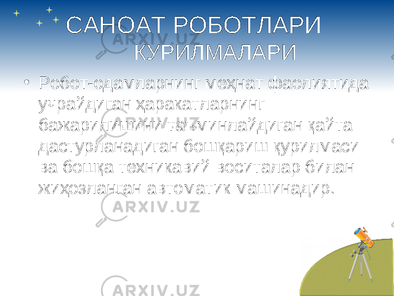 САНОАТ РОБОТЛАРИ КУРИЛМАЛАРИ • Робот-одамларнинг меҳнат фаолиятида учрайдиган ҳаракатларнинг бажарилишини таъминлайдиган қайта дастурланадиган бошқариш қурилмаси ва бошқа техникавий воситалар билан жиҳозланган автоматик машинадир. 