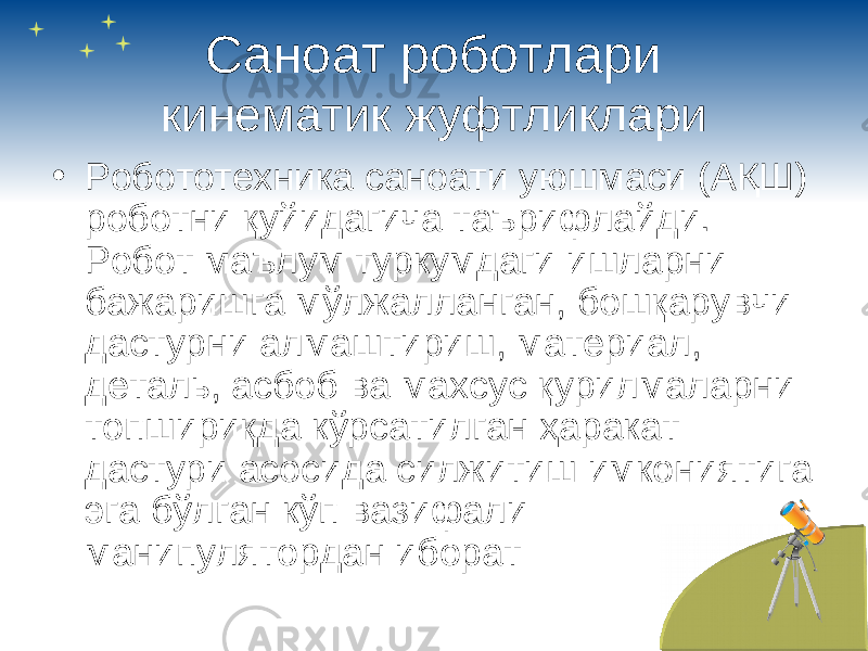 Саноат роботлари кинематик жуфтликлари • Робототехника саноати уюшмаси (АҚШ) роботни қуйидагича таърифлайди. Робот маълум туркумдаги ишларни бажаришга мўлжалланган, бошқарувчи дастурни алмаштириш, материал, деталь, асбоб ва махсус қурилмаларни топшириқда кўрсатилган ҳ аракат дастури асосида силжитиш имкониятига эга бўлган кўп вазифали манипулятордан иборат 