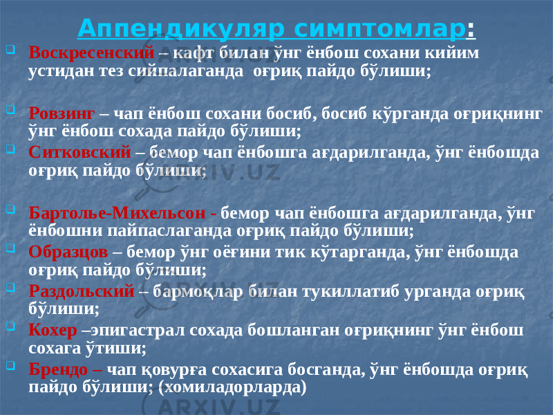 Аппендикуляр симптом лар :  Воскресенский – кафт билан ўнг ёнбош сохани кийим устидан тез сийпалаганда оғриқ пайдо бўлиши;  Ровзинг – чап ёнбош сохани босиб, босиб кўрганда оғриқнинг ўнг ёнбош сохада пайдо бўлиши;  Ситковский – бемор чап ёнбошга ағдарилганда, ўнг ёнбошда оғриқ пайдо бўлиши;  Бартолье-Михельсон - бемор чап ёнбошга ағдарилганда, ўнг ёнбошни пайпаслаганда оғриқ пайдо бўлиши;  Образцов – бемор ўнг оёғини тик кўтарганда, ўнг ёнбошда оғриқ пайдо бўлиши;  Раздольский – бармоқлар билан тукиллатиб урганда оғриқ бўлиши;  Кохер –эпигастрал сохада бошланган оғриқнинг ўнг ёнбош сохага ўтиши;  Брендо – чап қовурға сохасига босганда, ўнг ёнбошда оғриқ пайдо бўлиши; (хомиладорларда) 