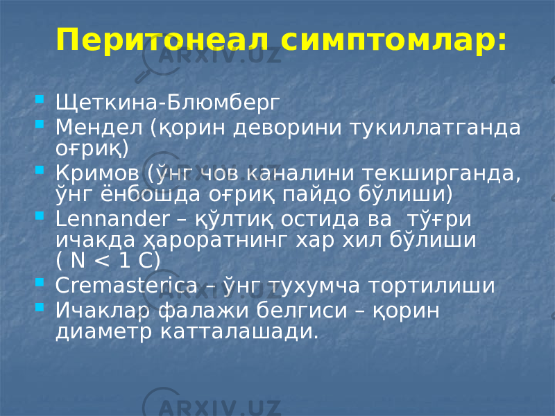 Перитонеал симптомлар:  Щеткина-Блюмберг  Мендел (қорин деворини тукиллатганда оғриқ)  Кримов (ўнг чов каналини текширганда, ўнг ёнбошда оғриқ пайдо бўлиши)  Lennander – қўлтиқ остида ва тўғри ичакда ҳароратнинг хар хил бўлиши ( N < 1 C)  Cremasterica – ўнг тухумча тортилиши  Ичаклар фалажи белгиси – қорин диаметр катталашади. 