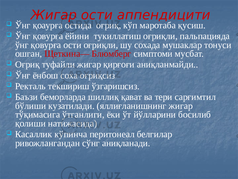 Жигар ости аппендицити  Ўнг қоаурға остида оғриқ, кўп маротаба қусиш.  Ўнг қовурға ёйини тукиллатиш оғриқли, пальпацияда ўнг қовурға ости оғриқли, шу сохада мушаклар тонуси ошган, Щеткина— Блюмберг симптоми мусбат.  Оғриқ туфайли жигар қирғоғи аниқланмайди..  Ўнг ёнбош соха оғриқсиз  Ректаль текшириш ўзгаришсиз.  Баъзи беморларда шиллиқ қават ва тери сарғимтил бўлиши кузатилади. (яллиғланишнинг жигар тўқимасига ўтганлиги, ёки ўт йўлларини босилиб қолиши натижасида)  Касаллик кўпинча перитонеал белгилар ривожлангандан сўнг аниқланади. 