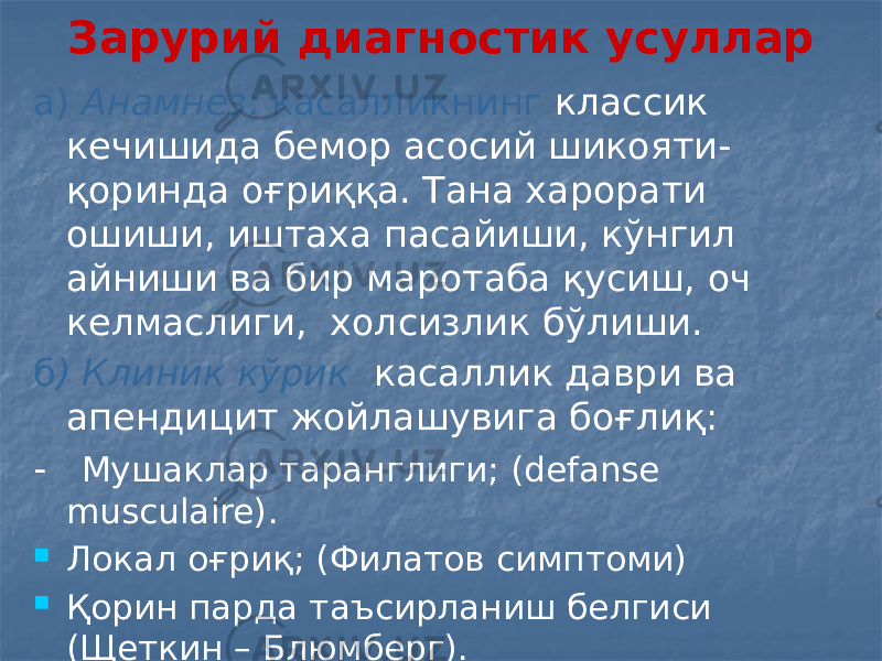 Зарурий диагностик усуллар а) Анамнез : касалликнинг классик кечишида бемор асосий шикояти- қоринда оғриққа. Тана харорати ошиши, иштаха пасайиши, кўнгил айниши ва бир маротаба қусиш, оч келмаслиги, холсизлик бўлиши. б ) Клиник кўрик касаллик даври ва апендицит жойлашувига боғлиқ: - Мушаклар таранглиги; (defanse musculaire).  Локал оғриқ; (Филатов симптоми)  Қорин парда таъсирланиш белгиси (Щеткин – Блюмберг). 