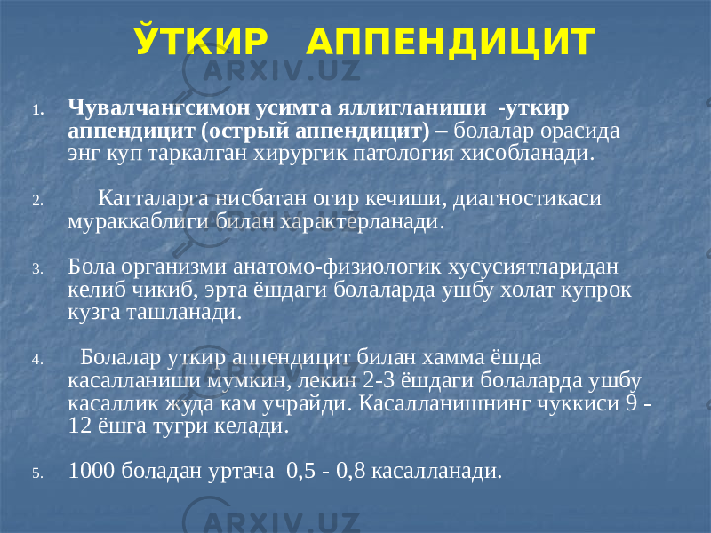 ЎТКИР АППЕНДИЦИТ 1. Чувалчангсимон усимта яллигланиши -уткир аппендицит (острый аппендицит) – болалар орасида энг куп таркалган хирургик патология хисобланади. 2. Катталарга нисбатан огир кечиши, диагностикаси мураккаблиги билан характерланади. 3. Бола организми анатомо-физиологик хусусиятларидан келиб чикиб, эрта ёшдаги болаларда ушбу холат купрок кузга ташланади. 4. Болалар уткир аппендицит билан хамма ёшда касалланиши мумкин, лекин 2-3 ёшдаги болаларда ушбу касаллик жуда кам учрайди. Касалланишнинг чуккиси 9 - 12 ёшга тугри келади. 5. 1000 боладан уртача 0,5 - 0,8 касалланади. 