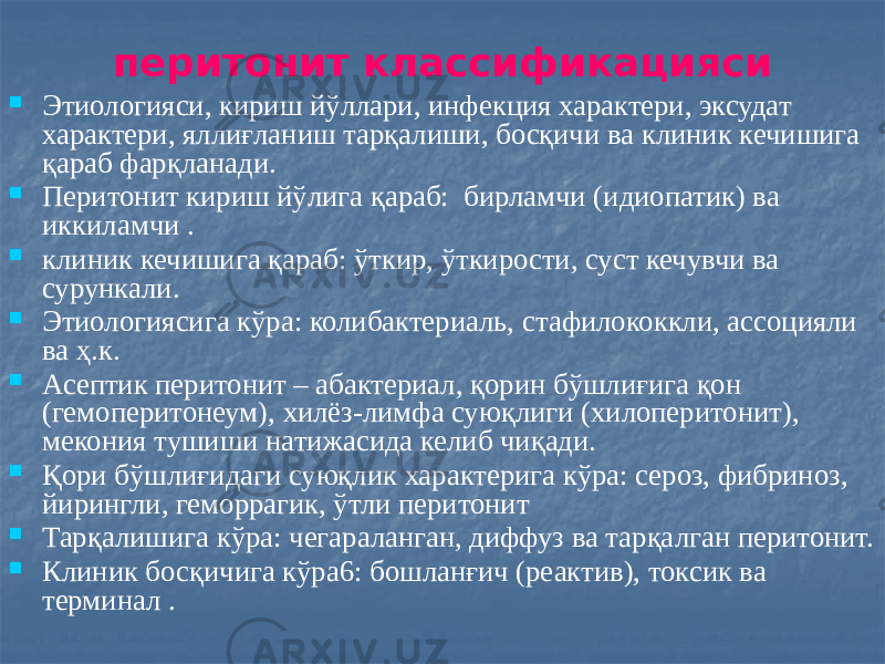 перитонит классификацияси  Этиологияси, кириш йўллари, инфекция характери, эксудат характери, яллиғланиш тарқалиши, босқичи ва клиник кечишига қараб фарқланади.  Перитонит кириш йўлига қараб: бирламчи (идиопатик) ва иккиламчи .  клиник кечишига қараб: ўткир, ўткирости, суст кечувчи ва сурункали.  Этиологиясига кўра: колибактериаль, стафилококкли, ассоцияли ва ҳ.к.  Асептик перитонит – абактериал, қорин бўшлиғига қон (гемоперитонеум), хилёз-лимфа суюқлиги (хилоперитонит), мекония тушиши натижасида келиб чиқади.  Қори бўшлиғидаги суюқлик характерига кўра: сероз, фибриноз, йирингли, геморрагик, ўтли перитонит  Тарқалишига кўра: чегараланган, диффуз ва тарқалган перитонит.  Клиник босқичига кўра6: бошланғич (реактив), токсик ва терминал . 