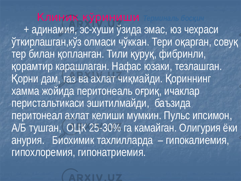 Клиник кўриниши Терминаль бос ичқ + адинамия, эс-хуши ўзида эмас, юз чехраси ўткирлашган,кўз олмаси чўккан. Тери о арган, сову қ қ тер билан опланган. Тили уру , фибринли, қ қ қ орамтир карашлаган. Нафас юзаки, тезлашган. қ орни дам, газ ва ахлат чи майди. ориннинг Қ қ Қ хамма жойида перитонеаль о ри , ичаклар ғ қ перистальтикаси эшитилмайди, баъзида перитонеал ахлат келиши мумкин. Пульс ипсимон, А/Б тушган, ОЦК 25-30% га камайган. Олигурия ёки анурия. Биохимик тахлилларда – гипокалиемия, гипохлоремия, гипонатриемия. 